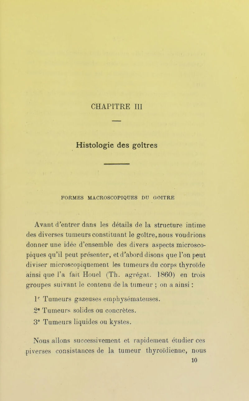 CHAPITRE III Histologie des goitres FORMES MACROSCOPIQUES DU GOITRE Avant d'entrer dans les détails de la structure intime des diverses tumeurs constituant le g-oître,nous voudrions donner une idée d'ensemble des divers aspects microsco- piques qu'il peut présenter, et d'abord disons que l'on peut diviser microscopiquement les tumeurs du corps thyroïde ainsi que l'a faii Houel (Th. agrégat. 1860) en trois groupes suivant le contenu de la tumeur ; on a ainsi : P Tumeurs gazeuses emphysémateuses. 2 Tumeurs solides ou concrètes. 3° Tumeurs liquides ou kystes. Nous allons successivement et rapidement étudier ces pi verses consistances de la tumeur thyroïdienne, nous 10