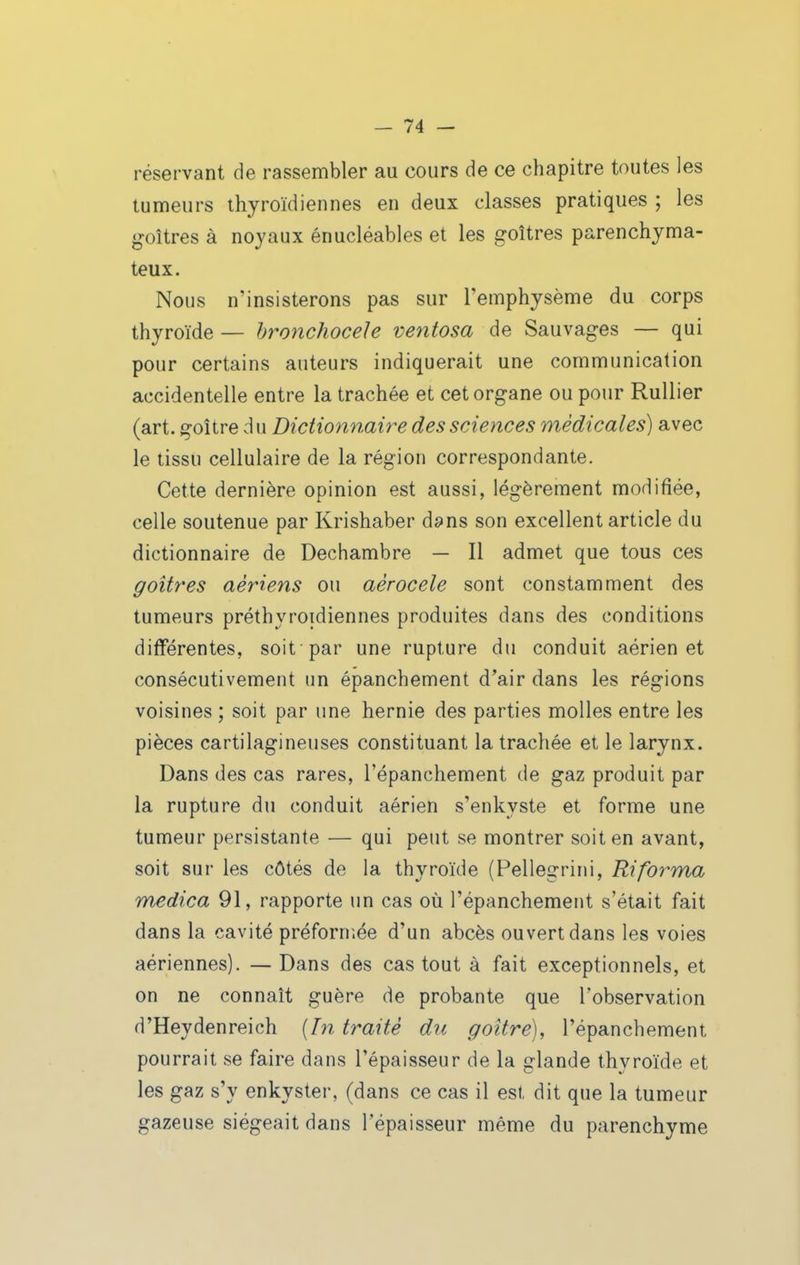 réservant de rassembler au cours de ce chapitre toutes les tumeurs thyroïdiennes en deux classes pratiques ; les goitres à noyaux énucléables et les goitres parenchyma- teux. Nous n'insisterons pas sur l'emphysème du corps thyroïde — hronchocele ventosa de Sauvages — qui pour certains auteurs indiquerait une communication accidentelle entre la trachée et cet organe ou pour RuUier (art. goitre d u Dictionnaire des sciences médicales) avec le tissu cellulaire de la région correspondante. Cette dernière opinion est aussi, légèrement modifiée, celle soutenue par Krishaber dans son excellent article du dictionnaire de Dechambre — Il admet que tous ces goitres aériens ou aérocele sont constamment des tumeurs préthyroidiennes produites dans des conditions différentes, soit par une rupture du conduit aérien et consécutivement un épanchement d'air dans les régions voisines ; soit par une hernie des parties molles entre les pièces cartilagineuses constituant la trachée et le larynx. Dans des cas rares, l'épanchement de gaz produit par la rupture du conduit aérien s'enkyste et forme une tumeur persistante — qui peut se montrer soit en avant, soit sur les côtés de la thyroïde (Pellegrini, Ri forma medica 91, rapporte un cas où l'épanchement s'était fait dans la cavité préforniée d'un abcès ouvert dans les voies aériennes). — Dans des cas tout à fait exceptionnels, et on ne connaît guère de probante que l'observation d'Heydenreich {In traité du goitre), l'épanchement pourrait se faire dans l'épaisseur de la glande thyroïde et les gaz s'y enkyster, (dans ce cas il est dit que la tumeur gazeuse siégeait dans l'épaisseur même du parenchyme