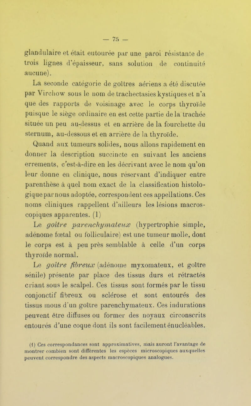 glandulaire et était entourée par une paroi résistante de trois lignes d'épaisseur, sans solution de continuité aucune). La seconde catégorie de goitres aériens a été discutée par Virchow sous le nom de trachectasies kystiques et n'a que des rapports de voisinage avec le corps thyroïde puisque le siège ordinaire en est cette partie delà trachée située un peu au-dessus et en arrière de la fourchette du sternum, au-dessous et en arrière de \a thvroïde. Quand aux tumeurs solides, nous allons rapidement en donner la description succincte en suivant les anciens errements, c'est-à-dire en les décrivant avec le nom qu'on leur donne en clinique, nous réservant d'indiquer entre parenthèse à quel nom exact de la classification histolo- gique par nous adoptée, correspondent ces appellations. Ces noms cliniques rappellent d'ailleurs les lésions macros- copiques apparentes. (1) Le goitre parenchymateiix (hypertrophie simple, adénome fœtal ou folliculaire) est une tumeur molle, dont le corps est à peu près semblable à celle d'un corps thyroïde normal. Le goitre fibreux (adénome myxomateux, et goitre sénile) présente par place des tissus durs et rétractés criant sous le scalpel. Ces tissus sont formés par le tissu conjonctif fibreux ou sclérose et sont entourés des tissus mous d'un goitre parenchymateux. Ces indurations peuvent être diffuses ou former des noyaux circonscrits entourés d'une coque dont ils sont facilement énucléables. (1) Ces correspondances sont approximatives, mais auront Tavantage de montrer combien sont différentes les espèces microscopiques auxquelles peuvent correspondre des aspects macroscopiques analogues.