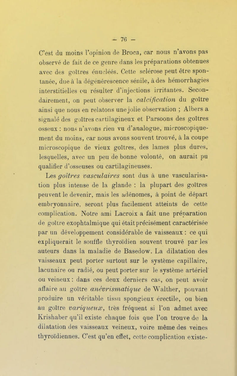 ^ 7Q - C'est du moins l'opinion de Broca, car nous n'avons pas observé de fait de ce genre dans les préparations obtenues avec des goitres énucléés. Cette sclérose peut être spon- tanée, due à la dégénérescence sénile, à des hémorrhagies interstitielles (>u résulter d'injections irritantes. Secon- dairement, on peut observer la calcification du goitre ainsi que nous en relatons une jolie observation ; Albers a signalé des guîtres cartilagineux et Parsoons des goitres osseux : nous n'avons rien vu d'analogue, microscopique- ment du moins, car nous avons souvent trouvé, à la coupe microscopique de vieux goitres, des lames plus dures, lesquelles, avec un peu de bonne volonté, on aurait pu qualifier d'osseuses ou cartilagineuses. Les goitres vascîilaires sont dus à une vascularisa- tion plus intense de la glande : la plupart des goitres peuvent le devenir, mais les adénomes, à point de départ embryonnaire, seront plus facilement atteints de cette complication. Notre ami Lacroix a fait une préparation de goitre exophtalmique qui était précisément caractérisée par un développement considérable de vaisseaux : ce qui expliquerait le souffle thyroïdien souvent trouvé par les auteurs dans la maladie de Basedow. La dilatation des vaisseaux peut porter surtout sur le système capillaire, lacunaire ou radié, ou peut porter sur le système artériel ou veineux: dans ces deux derniers cas, on peut avoir affaire au goitre anèvrismatique de Walther, pouvant produire un véritable tissu spongieux érectile, ou bien au goitre variqueux, très fréquent si l'on admet avec Krishaber qu'il existe chaque fois que l'on trouve do la dilatation des vaisseaux veineux, voire même des veines thyroïdiennes. C'est qu'en effet, cette complication existe-