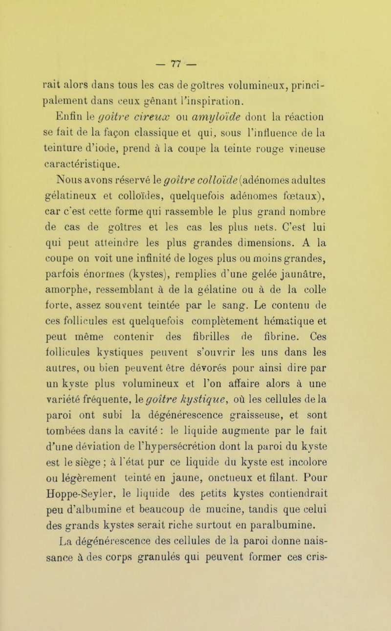 rait alors dans tous les cas de goitres volumineux, princi- palement dans ceux gênant l'inspiration. Enfin le goitre cireux ou amyloïde dont la réaction se fait de la façon classique et qui, sous l'intluence de la teinture d'iode, prend à la coupe la teinte rouge vineuse caractéristique. Nous avons réservé le goitre colloïde {■diàénome?. adultes gélatineux et colloïdes, quelquefois adénomes fœtaux), car c'est cette forme qui rassemble le plus grand nombre de cas de goitres et les cas les plus nets. C'est lui qui peut atleindre les plus grandes dimensions. A la coupe on voit une infinité de loges plus ou moins grandes, parfois énormes (kystes), remplies d'une gelée jaunâtre, amorphe, ressemblant à de la gélatine ou à de la colle forte, assez souvent teintée par le sang. Le contenu de ces follicules est quelquefois complètement hématique et peut même contenir des fibrilles de fibrine. Ces follicules kystiques peuvent s'ouvrir les uns dans les autres, ou bien peuvent être dévorés pour ainsi dire par un kyste plus volumineux et l'on affaire alors à une variété fréquente, le goitre kystique, où les cellules de la paroi ont subi la dégénérescence graisseuse, et sont tombées dans la cavité : le liquide augmente par le fait d'une déviation de l'hypersécrétion dont la paroi du kyste est le siège ; à l'état pur ce liquide du kyste est incolore ou légèrement teinté en jaune, onctueux et filant. Pour Hoppe-Seyier, le liquide des petits kystes contiendrait peu d'albumine et beaucoup de mucine, tandis que celui des grands kystes serait riche surtout en paralbumine. La dégénérescence des cellules de la paroi donne nais- sance à des corps granulés qui peuvent former ces cris-