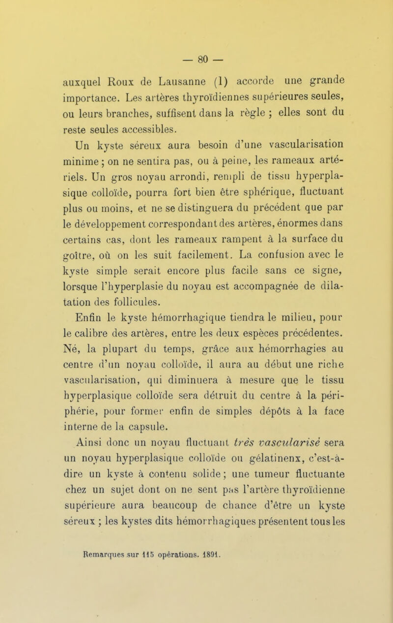 auxquel Roax de Lausanne (1) accorde une grande importance. Les artères thyroïdiennes supérieures seules, ou leurs branches, suffisent dans la règle ; elles sont du reste seules accessibles. Un kyste séreux aura besoin d'une vascularisation minime ; on ne sentira pas, ou à peine, les rameaux arté- riels. Un gros noyau arrondi, rempli de tissu hyperpla- sique colloïde, pourra fort bien être sphérique, fluctuant plus ou moins, et ne se distinguera du précédent que par le développement correspondant des artères, énormes dans certains cas, dont les rameaux rampent à la surface du goitre, où on les suit facilement. La confusion avec le kyste simple serait encore plus facile sans ce signe, lorsque l'hyperplasie du noyau est accompagnée de dila- tation des follicules. Enfin le kyste hémorrhagique tiendra le milieu, pour le calibre des artères, entre les deux espèces précédentes. Né, la plupart du temps, grâce aux hémorrhagies au centre d'un novau colloïde, il aura au début une riche vascularisation, qui diminuera à mesure que le tissu hyperplasique colloïde sera détruit du centre à la péri- phérie, pour former enfin de simples dépôts à la face interne de la capsule. Ainsi donc un noyau fluctuant très vascularisè sera un noyau hyperplasique colloïde ou gélatineux, c'est-à- dire un kyste à contenu solide; une tumeur fluctuante chez un sujet dont on ne sent pas l'artère thyroïdienne supérieure aura beaucoup de cliance d'être un kyste séreux ; les kystes dits hémorrhagiques présentent tous les Remarques sur 115 opérations. 1891.