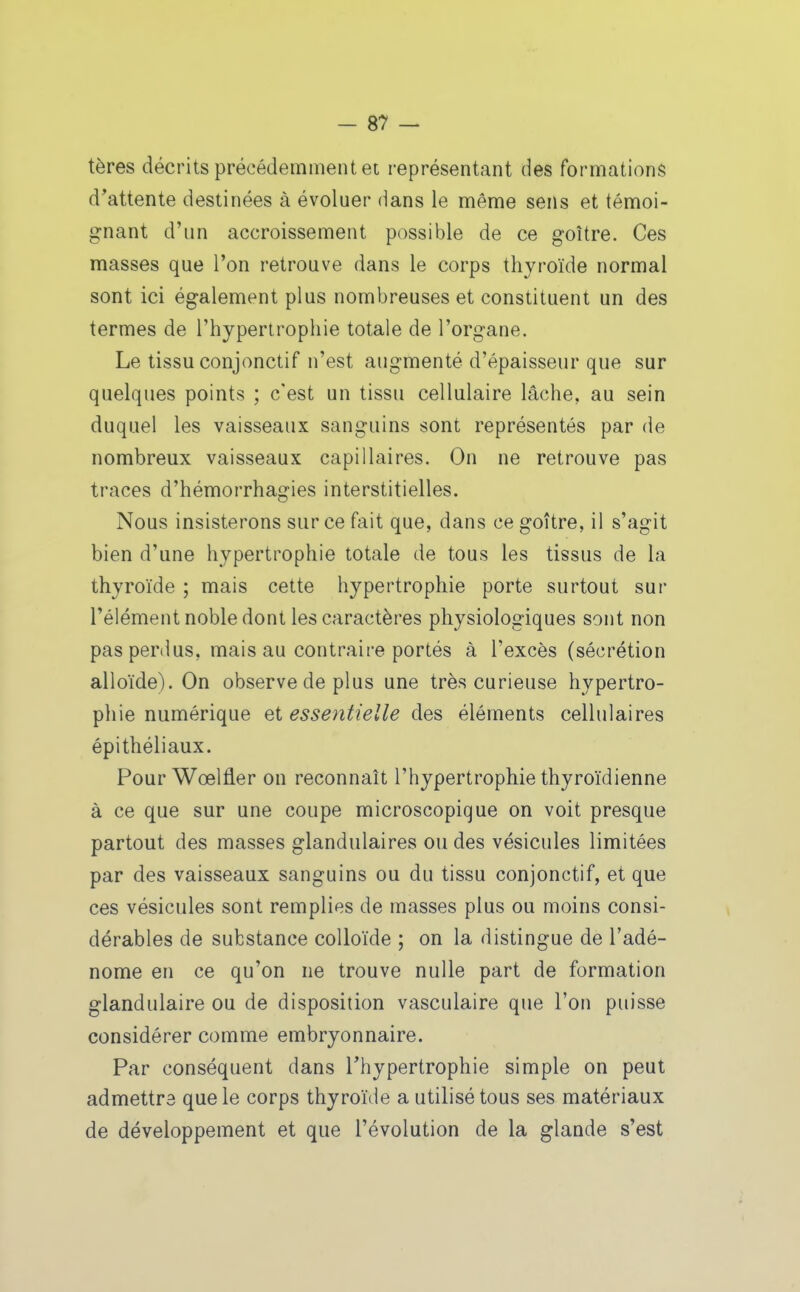 tères décrits précédemment et représentant des formations d'attente destinées à évoluer dans le même sens et témoi- gnant d'un accroissement possible de ce goitre. Ces masses que l'on retrouve dans le corps thyroïde normal sont ici également plus nombreuses et constituent un des termes de l'hypertrophie totale de l'organe. Le tissu conjonctif n'est augmenté d'épaisseur que sur quelques points ; c'est un tissu cellulaire lâche, au sein duquel les vaisseaux sanguins sont représentés par de nombreux vaisseaux capillaires. On ne retrouve pas traces d'hémorrhagies interstitielles. Nous insisterons sur ce fait que, dans ce goitre, il s'agit bien d'une hypertrophie totale de tous les tissus de la thyroïde ; mais cette hypertrophie porte surtout sur l'élément noble dont les caractères physiologiques sont non pas perdus, mais au contraire portés à l'excès (sécrétion alloïde). On observe de plus une très curieuse hypertro- phie numérique et essentielle des éléments cellulaires épithéliaux. Pour Wœlfler on reconnaît l'hypertrophie thyroïdienne à ce que sur une coupe microscopique on voit presque partout des masses glandulaires ou des vésicules limitées par des vaisseaux sanguins ou du tissu conjonctif, et que ces vésicules sont remplies de masses plus ou moins consi- dérables de substance colloïde ; on la distingue de l'adé- nome en ce qu'on ne trouve nulle part de formation glandulaire ou de disposition vasculaire que l'on puisse considérer comme embryonnaire. Par conséquent dans Thypertrophie simple on peut admettre que le corps thyroïde a utilisé tous ses matériaux de développement et que l'évolution de la glande s'est