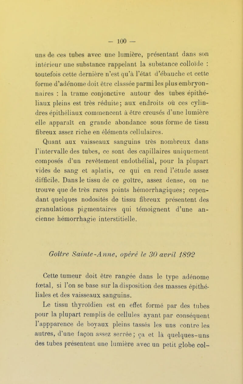 uns de ces tubes avec une lumière, présentant dans son intérieur une substance rappelant la substance colloïde : toutefois cette dernière n'est qu'à l'état d'ébauche et cette forme d'adénome doit être classée parmi les plus embryon- naires : la trame conjonctive autour des tubes épithé- liaux pleins est très réduiie; aux endroits où ces cylin- dres épithéliaux commencent à être creusés d'une lumière elle apparaît en grande abondance sous forme de tissu fibreux assez riche en éléments celhilaires. Quant aux vaisseaux sanguins très nombreux dans l'intervalle des tubes, ce sont des capillaires uniquement composés d'un revêtement endothélial, pour la plupart vides de sang et aplatis, ce qui en rend l'étude assez difficile. Dans le tissu de ce goitre, assez dense, on ne trouve que de très rares points hémorrhagiques; cepen- dant quelques nodosités de tissu fibreux présentent des granulations pigmentaires qui témoignent d'une an- cienne hémorrhagie interstitielle. Goitre Sainte-Anne, opéré le 30 avril 1892 Cette tumeur doit être rangée dans le type adénome fœtal, si l'on se base sur la disposition des masses épithé- liales et des vaisseaux sanguins. Le tissu thyroïdien est en effet formé par des tubes pour la plupart remplis de cellules ayant par conséquent l'appparence de boyaux pleins tassés les uns contre les autres, d'une façon assez serrée; ça et là quelques-uns des tubes présentent une lumière avec un petit globe col-