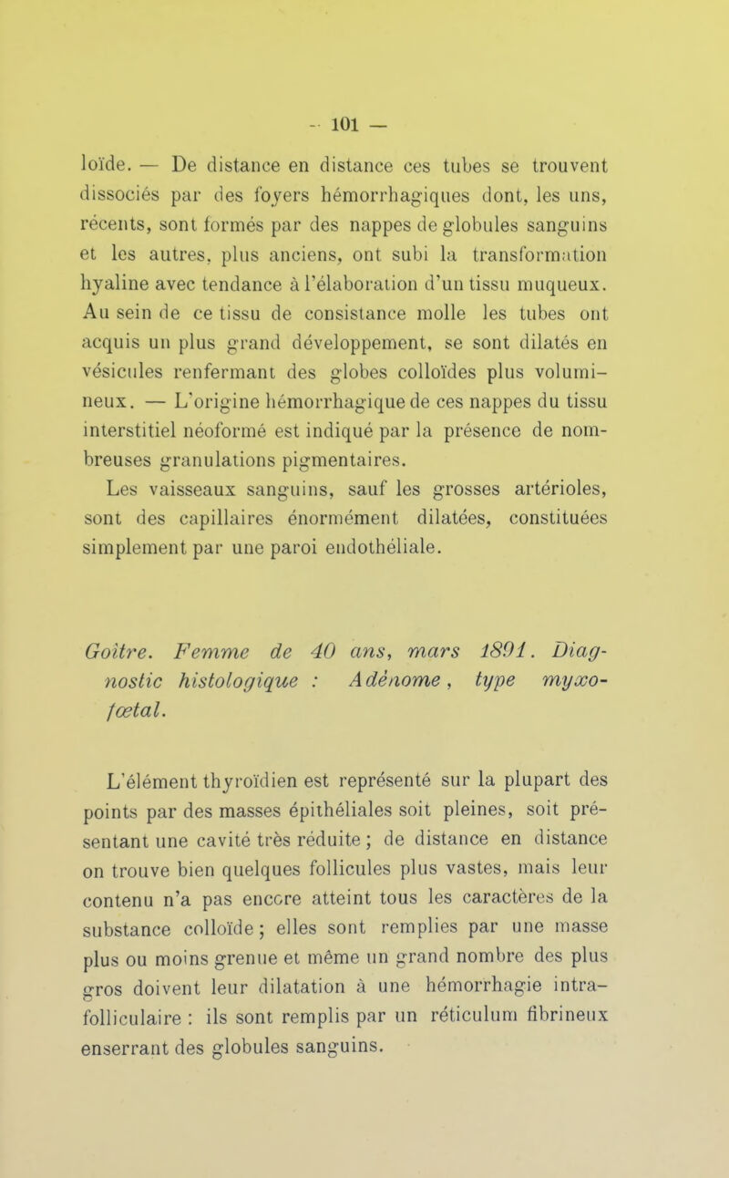 loïde. — De distance en distance ces tubes se trouvent dissociés par des foyers hémorrhagiques dont, les uns, récents, sont formés par des nappes de globules sanguins et les autres, plus anciens, ont subi la transformation hyaline avec tendance à l'élaboration d'un tissu muqueux. Au sein de ce tissu de consistance molle les tubes ont acquis un plus grand développement, se sont dilatés en vésicules renfermant des globes colloïdes plus volumi- neux. — L'origine liémorrhagique de ces nappes du tissu interstitiel néoformé est indiqué par la présence de nom- breuses granulations pigmentaires. Les vaisseaux sanguins, sauf les grosses artérioles, sont des capillaires énormément dilatées, constituées simplement par une paroi endothéliale. Goitre. Femme de 40 ans, mars 180i. Diag- nostic histologique : A dèaome, type myxo- fœtal. L'élément thyroïdien est représenté sur la plupart des points par des masses épithéliales soit pleines, soit pré- sentant une cavité très réduite ; de distance en distance on trouve bien quelques follicules plus vastes, mais leur contenu n'a pas encore atteint tous les caractères de la substance colloïde; elles sont remplies par une masse plus ou moins grenue et même un grand nombre des plus gros doivent leur dilatation à une hémorrhagie intra- folliculaire : ils sont remplis par un réticulum fibrineux enserrant des globules sanguins.