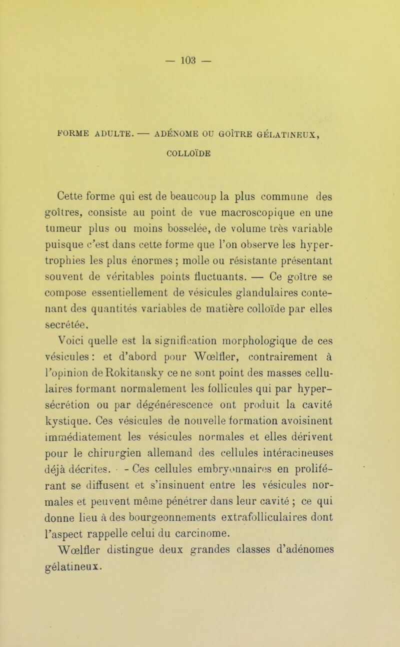 FORME ADULTE. ADÉNOME OU GOÎTRE GÉLATINEUX, COLLOÏDE Cette forme qui est de beaucoup la plus commune des goUres, consiste au point de vue macroscopique en une tumeur plus ou moins bosselée, de volume très variable puisque c*est dans cette forme que l'on observe les hyper- trophies les plus énormes ; molle ou résistante présentant souvent de véritables points fluctuants. — Ce goitre se compose essentiellement de vésicules glandulaires conte- nant des quantités variables de matière colloïde par elles sécrétée. Voici quelle est la signification morphologique de ces vésicules : et d'abord pour Wœlfler, contrairement à l'opinion deRokitansky ce ne sont point des masses cellu- laires formant normalement les follicules qui par hyper- sécrétion ou par dégénérescence ont produit la cavité kystique. Ces vésicules de nouvelle formation avoisinent immédiatement les vésicules normales et elles dérivent pour le chirurgien allemand des cellules intéracineuses déjà décrites. -Ces cellules embryonnaires en prolifé- rant se diffusent et s'insinuent entre les vésicules nor- males et peuvent même pénétrer dans leur cavité ; ce qui donne lieu à des bourgeonnements extrafolliculaires dont l'aspect rappelle celui du carcinome. Wœlfler distingue deux grandes classes d'adénomes gélatineux.