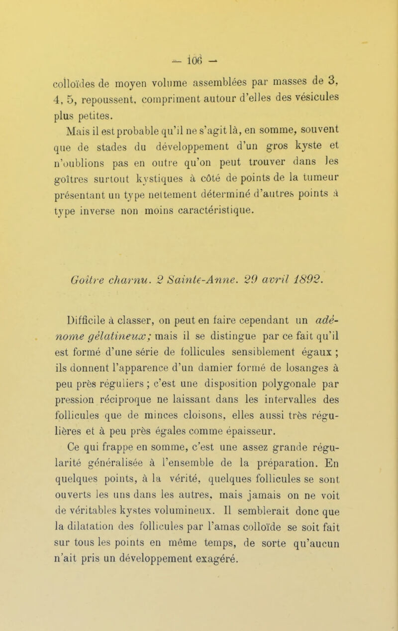 - ioé - colloïdes de moyen volume assemblées par masses de 3, 4, 5, repoussent, compriment autour d'elles des vésicules plus petites. Mais il estprobable qu'il ne s'agit là, en somme, souvent que de stades du développement d'un gros kyste et n'oublions pas en outre qu'on peut trouver dans les goitres surtout kystiques à côté de points de la tumeur présentant un type nettement déterminé d'autres points à type inverse non moins caractéristique. Goitre chai-nu. 2 Sainte-Anne. 29 avril 1892. Difficile à classer, on peut en faire cependant un adé- nome gélatineux ; mdds il se distingue par ce fait qu'il est formé d'une série de follicules sensiblement égaux ; ils donnent l'apparence d'un damier formé de losanges à peu près réguliers ; c'est une disposition polygonale par pression réciproque ne laissant dans les intervalles des follicules que de minces cloisons, elles aussi très régu- lières et à peu près égales comme épaisseur. Ce qui frappe en somme, c'est une assez grande régu- larité généralisée à l'ensemble de la préparation. En quelques points, à la vérité, quelques follicules se sont ouverts les uns dans les autres, mais jamais on ne voit de véritables kystes volumineux. Il semblerait donc que la dilatation des follicules par l'amas colloïde se soit fait sur tous les points en même temps, de sorte qu'aucun n'ait pris un développement exagéré.