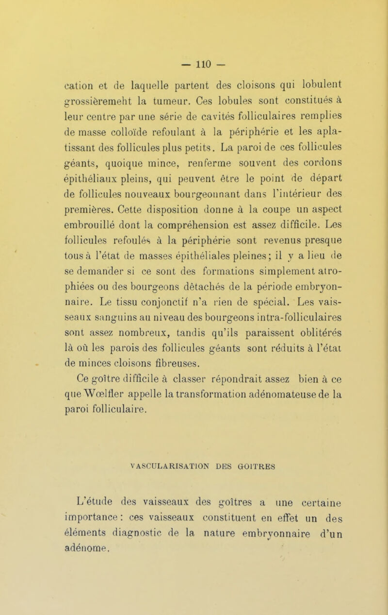 cation et de laquelle partent des cloisons qui lobulent grossièremeht la tumeur. Ces lobules sont constitués à leur centre par une série de cavités folliculaires remplies de masse colloïde refoulant à la périphérie et les apla- tissant des follicules plus petits. La paroi de ces follicules géants, quoique mince, renferme souvent des cordons épithéliaux pleins, qui peuvent être le point de départ de follicules nouveaux bourgeonnant dans l'intérieur des premières. Cette disposition donne à la coupe un aspect embrouillé dont la compréhension est assez difficile. Les follicules refoulés à la périphérie sont revenus presque tous à l'état de masses épithéliales pleines; il y a lieu de se demander si ce sont des formations simplement atro- phiées ou des bourgeons détachés de la période embryon- naire. Le tissu conjonctif n'a rien de spécial. Les vais- seaux sanguins au niveau des bourgeons intra-foUiculaires sont assez nombreux, tandis qu'ils paraissent oblitérés là où les parois des follicules géants sont réduits à l'état de minces cloisons fibreuses. Ce goitre difficile à classer répondrait assez bien à ce que Wœlfler appelle la transformation adénomateusede la paroi folliculaire. VASCULARISAÏION DES GOITRES L'étude des vaisseaux des goitres a une certaine importance : ces vaisseaux constituent en effet un des éléments diagnostic de la nature embryonnaire d'un adénome.