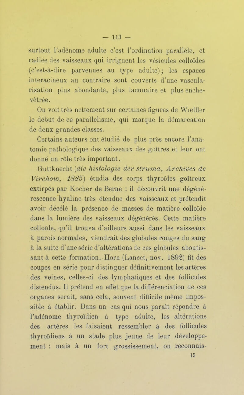 surtout l'adénome adulte c'est l'ordination parallèle, et radiée des vaisseaux qui irriguent les vésicules colloïdes (c'est-à-dire parvenues au type adulte); les espaces interacineux au contraire sont couverts d'une vascula- risation plus abondante, plus lacunaire et plus enche- vêtrée. On voit très nettement sur certaines figures de Wœlfler le début de ce parallélisme, qui marque la démarcation de deux grandes classes. Certains auteurs ont étudié de plus près encore l'ana- tomie pathologique des vaisseaux des goitres et leur ont donné un rôle très important. Guttknecht {die histologie der struma, Archives de Virchow, 1885) étudia des corps thyroïdes goitreux extirpés par Kocher de Berne : il découvrit une dégéné- rescence hyaline très étendue des vaisseaux et prétendit avoir décélé la présence de masses de matière colloïde dans la lumière des vaisseaux dégénérés. Cette matière colloïde, qu'il trouva d'ailleurs aussi dans les vaisseaux à parois normales, viendrait des globules rouges du sang à la suite d'une série d'altérations de ces globules aboutis- sant à cette formation. Horn (Lancet, nov. 1892) fit des coupes en série pour distinguer définitivement les artères des veines, celles-ci des lymphatiques et des follicules distendus. Il prétend en effet que la différenciation de ces organes serait, sans cela, souvent difficile même impos- sible à établir. Dans un cas qui nous paraît répondre à l'adénome thyroïdien à type adulte, les altérations des artères les faisaient ressembler à des follicules thyroïdiens à un stade plus jeune de leur développe- ment : mais à un fort grossissement, on reconnais- 15