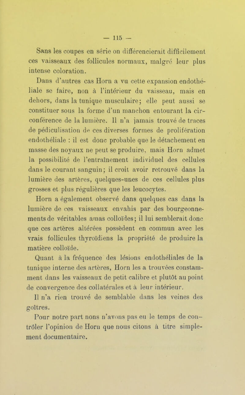 Sans les coupes en série on différencierait difficilement ces vaisseaux des follicules normaux, maigre leur plus intense coloration. Dans d'autres cas Horn a vu cette expansion endothé- liale se faire, non à l'intérieur du vaisseau, mais en dehors, dans la tunique musculaire; elle peut aussi se constituer sous la forme d'un manchon entourant la cir- conférence de la lumière. Il n'a jamais trouvé de traces de pédiculisation d«^ ces diverses formes de prolifération endoihéliale : il est donc probable que le détachement en masse des noyaux ne peut se produire, mais Horn admet la possibilité de l'entraînement individuel des cellules dans le courant sanguin; il croit avoir retrouvé dans la lumière des artères, quelques-unes de ces cellules plus grosses et plus régulières que les leucocytes. Horn a également observé dans quelques cas dans la lumière de ces vaisseaux envahis par des bourgeonne- ments de véritables amas colloïdes; il lui semblerait donc que ces artères altérées possèdent en commun avec les vrais follicules thyroïdiens la propriété de produire la matière colloïde. Quant à la fréquence des lésions endothéliales de la tunique interne des artères, Horn les a trouvées constam- ment dans les vaisseaux de petit calibre et plutôt au point de convergence des collatérales et à leur intérieur. Il n'a rien trouvé de semblable dans les veines des goitres. Pour notre part nous n'avons pas eu le temps de con- trôler l'opinion de Horn que nous citons à titre simple- ment documentaire.