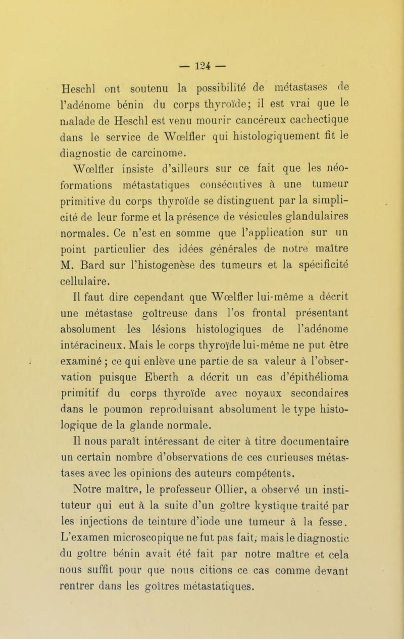 Heschl ont soutenu la possibilité de métastases de l'adénome bénin du corps thyroïde; il est vrai que le malade de Heschl est venu mourir cancéreux cachectique dans le service de Wœlfler qui histologiquement fit le diagnostic de carcinome. Wœlfier insiste d'ailleurs sur ce fait que les néo- formations métastatiques consécutives à une tumeur primitive du corps thyroïde se distinguent par la simpli- cité de leur forme et la présence de vésicules glandulaires normales. Ce n'est en somme que l'application sur un point particulier des idées générales de notre maître M. Bard sur l'histogenèse des tumeurs et la spécificité cellulaire. Il faut dire cependant que Wœlfler lui-même a décrit une métastase goitreuse dans l'os frontal présentant absolument les lésions histologiques de l'adénome intéracineux. Mais le corps thyroïde lui-même ne put être examiné ; ce qui enlève une partie de sa valeur à l'obser- vation puisque Eberth a décrit un cas d'épithélioma primitif du corps thyroïde avec noyaux secondaires dans le poumon reproduisant absolument le type histo- logique de la glande normale. Il nous paraît intéressant de citer à titre documentaire un certain nombre d'observations de ces curieuses métas- tases avec les opinions des auteurs compétents. Notre maître, le professeur Ollier, a observé un insti- tuteur qui eut à la suite d'un goitre kystique traité par les injections de teinture d'iode une tumeur à la fesse. L'examen microscopique ne fut pas fait, mais le diagnostic du goitre bénin avait été fait par notre maître et cela nous suffit pour que nous citions ce cas comme devant rentrer dans les goîtres métastatiques.