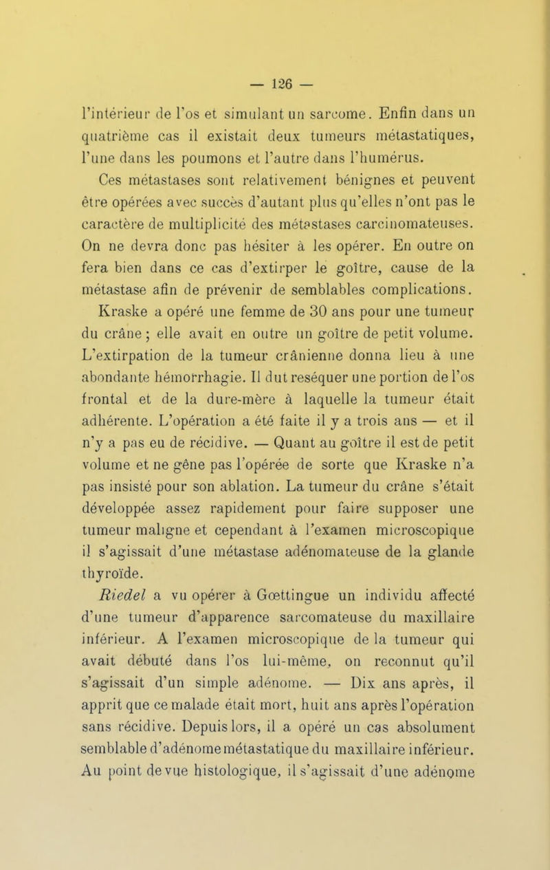 l'intérieur de Tos et simulant un sarcome. Enfin dans un quatrième cas il existait deux tumeurs métastatiques, l'une dans les poumons et l'autre dans l'humérus. Ces métastases sont relativement bénignes et peuvent être opérées avec succès d'autant plus qu'elles n'ont pas le caractère de multiplicité des métastases carcinomateuses. On ne devra donc pas hésiter à les opérer. En outre on fera bien dans ce cas d'extirper le goitre, cause de la métastase afin de prévenir de semblables complications. Kraske a opéré une femme de 30 ans pour une tumeur du crâne ; elle avait en outre un goitre de petit volume. L'extirpation de la tumeur crânienne donna lieu à une abondante hémorrhagie. Il dut réséquer une portion de l'os frontal et de la dure-mère à laquelle la tumeur était adhérente. L'opération a été faite il y a trois ans — et il n'y a pas eu de récidive. — Quant au goitre il est de petit volume et ne gêne pas l'opérée de sorte que Kraske n'a pas insisté pour son ablation. La tumeur du crâne s'était développée assez rapidement pour faire supposer une tumeur maligne et cependant à l'examen microscopique il s'agissait d'une métastase adénomateuse de la glande thyroïde. Riedel a vu opérer à Gœttingue un individu affecté d'une tumeur d'apparence sarcomateuse du maxillaire inférieur. A l'examen microscopique de la tumeur qui avait débuté dans l'os lui-même, on reconnut qu'il s'agissait d'un simple adénome. — Dix ans après, il apprit que ce malade était mort, huit ans après l'opération sans récidive. Depuis lors, il a opéré un cas absolument semblable d'adénomemétastatique du maxillaire inférieur. Au point de vue bistologique, il s'agissait d'une adénome