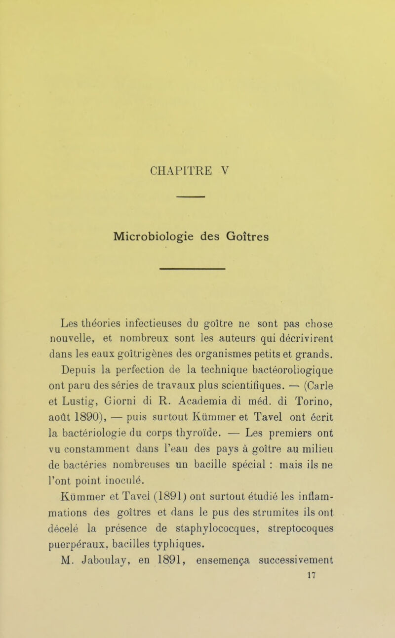Microbiologie des Goitres Les théories infectieuses du goitre ne sont pas chose nouvelle, et nombreux sont les auteurs qui décrivirent dans les eaux goîtrigènes des organismes petits et grands. Depuis la perfection de la technique bactéoroliogique ont paru des séries de travaux plus scientifiques. — (Carie et Lustig, Giorni di R. Academia di méd. di Torino, août 1890), — puis surtout Kûmmer et Tavel ont écrit la bactériologie du corps thyroïde. — Les premiers ont vu constamment dans l'eau des pays à goitre au milieu de bactéries nombreuses un bacille spécial : mais ils ne l'ont point inoculé. Kùmmer et Tavel (1891 ) ont surtout étudié les inflam- mations des goitres et dans le pus des strumites ils ont décelé la présence de staphylococques, streptocoques puerpéraux, bacilles typhiques. M. Jaboulay, en 1891, ensemença successivement 17