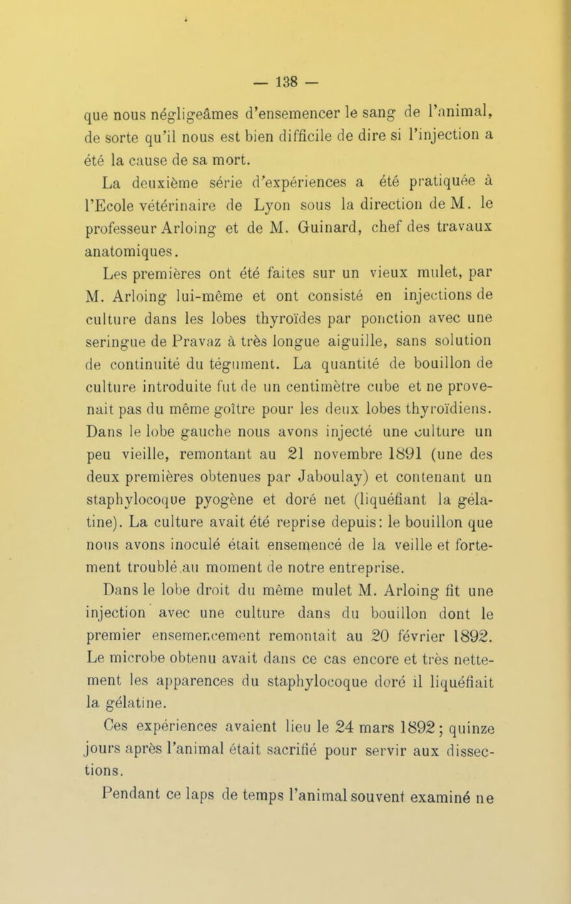 i — 138 — que nous négligeâmes d'ensemencer le sang de l'animal, de sorte qu'il nous est bien difficile de dire si l'injection a été la cause de sa mort. La deuxième série d'expériences a été pratiquée à l'Ecole vétérinaire de Lyon sous la direction de M. le professeur Arloing et de M. Guinard, chef des travaux anatomiques. Les premières ont été faites sur un vieux mulet, par M. Arloing lui-même et ont consisté en injections de culture dans les lobes thyroïdes par ponction avec une seringue de Pravaz à très longue aiguille, sans solution de continuité du tégument. La quantité de bouillon de culture introduite fut de un centimètre cube et ne prove- nait pas du même goitre pour les deux lobes thyroïdiens. Dans le lobe gauche nous avons injecté une culture un peu vieille, remontant au 21 novembre 1891 (une des deux premières obtenues par Jaboulay) et contenant un staphylocoque pyogène et doré net (liquéfiant la géla- tine). La culture avait été reprise depuis: le bouillon que nous avons inoculé était ensemencé de la veille et forte- ment troublé.au moment de notre entreprise. Dans le lobe droit du même mulet M. Arloing fit une injection avec une culture dans du bouillon dont le premier ensemencement remontait au 20 février 1892. Le microbe obtenu avait dans ce cas encore et très nette- ment les apparences du staphylocoque doré il liquéfiait la gélatine. Ces expériences avaient lieu le 24 mars 1892; quinze jours après l'animal était sacrifié pour servir aux dissec- tions. Pendant ce laps de temps l'animal souvent examiné ne