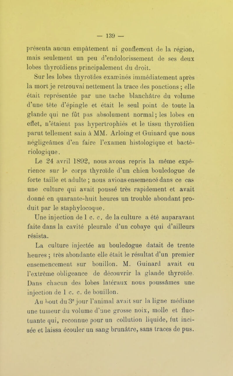 présenta aucun empâtement ni gonflement de la région, mais seulement un peu d'endolorissement de ses deux lobes thyroïdiens principalement du droit. Sur les lobes thyroïdes exam.inés immédiatement après la mort je retrouvai nettement la trace des ponctions ; elle était représentée par une tache blanchâtre du volume d'une tête d'épingle et était le seul point de toute la glande qui ne fût pas absolument normal; les lobes en effet, n'étaient pas hypertrophiés et le tissu thyroïdien parut tellement sain à MM. Arloing et Guinard que nous négligeâmes d'en faire l'examen histologique et bacté- riologique. Le 24 avril 1892, nous avons repris la même expé- rience sur le corps thyroïde d'un chien bouledogue de forte taille et adulte; nous avions ensemencé dans ce cas une culture qui avait poussé très rapidement et avait donné en quarante-huit heures un trouble abondant pro- duit par le staphylocoque. Une injection de 1 c. c. de la culture a été auparavant faite dans la cavité pleurale d'un cobaye qui d'ailleurs résista. La culture injectée au bouledogue datait de trente heures ; (rès abondante elle était le résultat d'un premier ensemencement sur bouillon. M, Guinard avait eu l'extrême obligeance de découvrir la glande thyroïde. Dans chacun des lobes latéraux nous poussâmes une injection de 1 c. c. de bouillon. Au bout du 3® jour l'animal avait sur la ligne médiane une tumeur du volume d'une grosse noix, molle et fluc- tuante qui, reconnue pour un coUution liquide, fut inci- sée et laissa écouler un sang brunâtre, sans traces de pus.