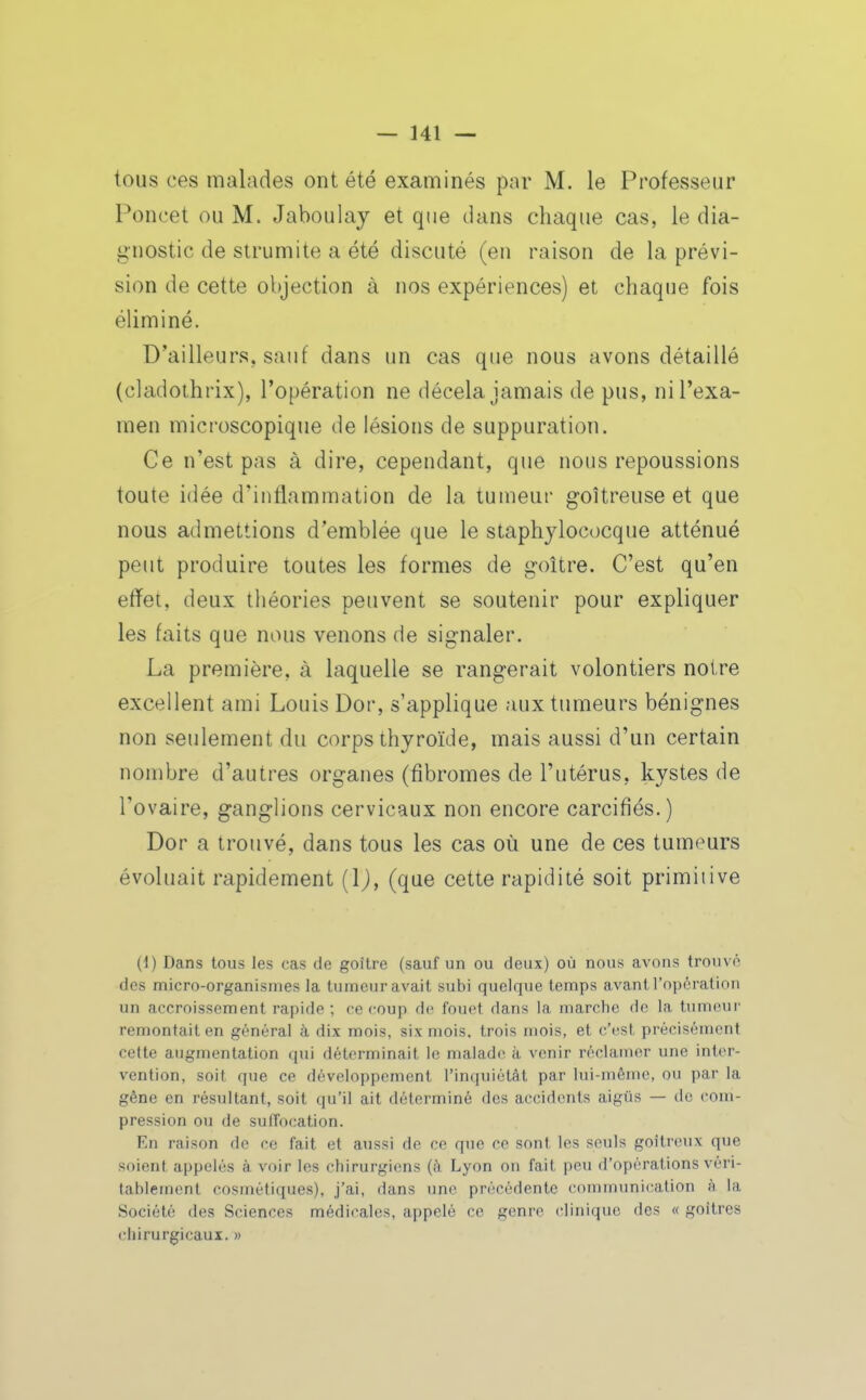 tous ces malades ont été examinés par M. le Professeur Poncet ou M. Jaboulaj et que dans chaque cas, le dia- gnostic de strumite a été discuté (en raison de la prévi- sion de cette objection à nos expériences) et chaque fois éliminé. D'ailleurs, sauf dans un cas que nous avons détaillé (cladothrix), l'opération ne décela jamais de pus, ni l'exa- men microscopique de lésions de suppuration. Ce n'est pas à dire, cependant, que nous repoussions toute idée d'inflammation de la tumeur g-oîtreuse et que nous admettions d'emblée que le staphylococque atténué peut produire toutes les formes de g-oître. C'est qu'en efïet, deux tliéories peuvent se soutenir pour expliquer les faits que nous venons de signaler. La première, à laquelle se rangerait volontiers notre excellent ami Louis Dor, s'applique aux tumeurs bénignes non seulement du corps thyroïde, mais aussi d'un certain nombre d'autres organes (fibromes de l'utérus, kystes de l'ovaire, ganglions cervicaux non encore carcifiés.) Dor a trouvé, dans tous les cas où une de ces tumeurs évoluait rapidement {\), (que cette rapidité soit primitive (1) Dans tous les cas de goitre (sauf un ou deux) où nous avons trouvé des micro-organismes la tumeur avait subi quelque temps avant l'opération un accroissement rapide ; ce coup de fouet dans la marche do la tumeur remontait en général à dix mois, six mois, trois mois, et c'est précisément cette augmentation qui déterminait le malade à venir réclamer une inter- vention, soit que ce développement l'inquiétât par lui-même, ou par la gêne en résultant, soit qu'il ait déterminé des accidents aigus — de com- pression ou de suffocation. En raison de ce fait et aiissi de ce que ce sont les soûls goitreux que soient appelés à voir les chirurgiens (à Lyon on fait peu d'opérations véri- tablement cosmétiques), j'ai, dans une précédente communication à la Société des Sciences médicales, appelé ce genre clinique des « goitres chirurgicaux. »