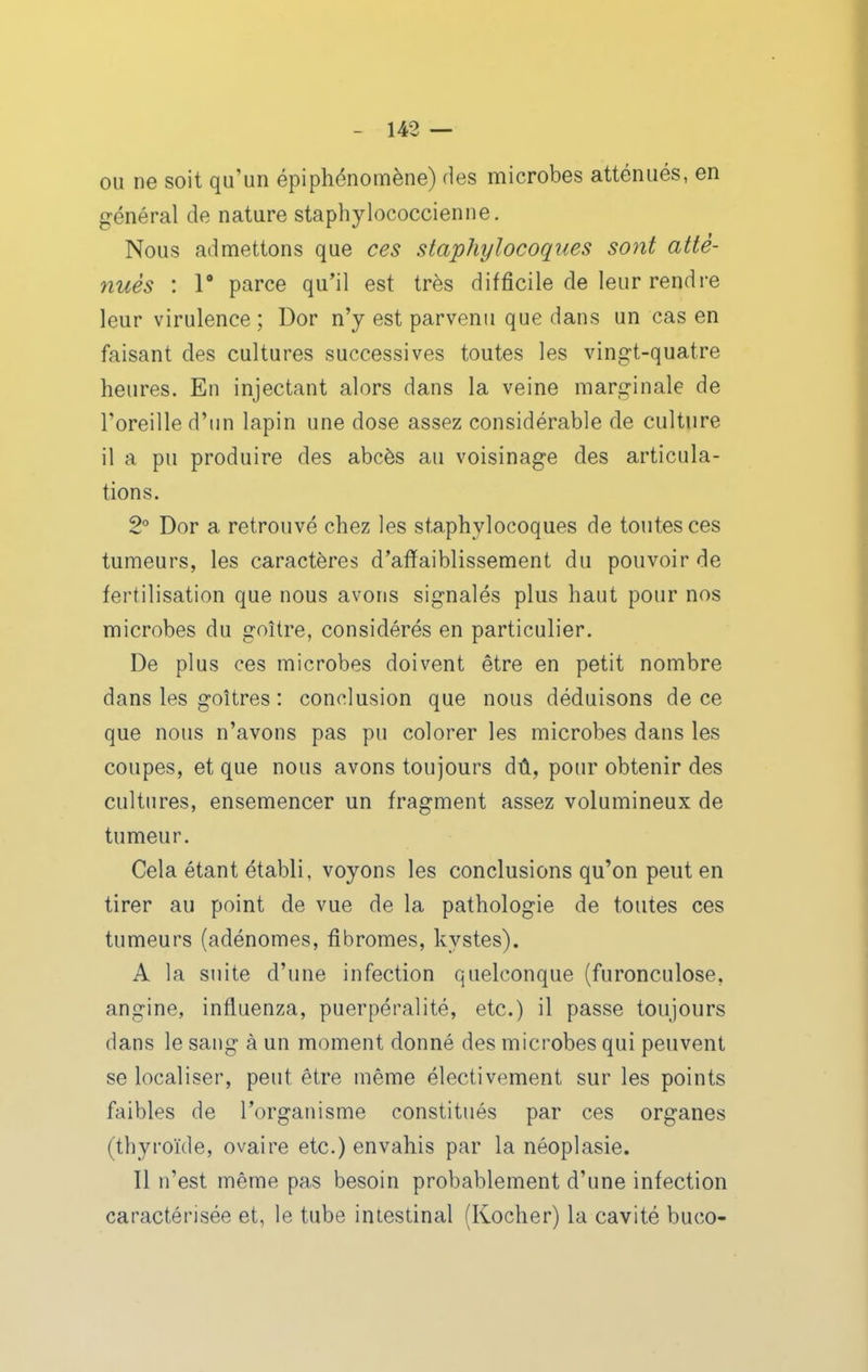 ou ne soit qu'un épi phénomène) des microbes atténués, en général de nature staphylococcienne. Nous admettons que ces staphylocoques sont atté- nués : r parce qu'il est très difficile de leur rendre leur virulence; Dor n'y est parvenu que dans un cas en faisant des cultures successives toutes les vingt-quatre heures. En injectant alors dans la veine marginale de l'oreille d'un lapin une dose assez considérable de culture il a pu produire des abcès au voisinage des articula- tions. 2° Dor a retrouvé chez les staphylocoques de toutes ces tumeurs, les caractères d'affaiblissement du pouvoir de fertilisation que nous avons signalés plus haut pour nos microbes du goitre, considérés en particulier. De plus ces microbes doivent être en petit nombre dans les goitres : conclusion que nous déduisons de ce que nous n'avons pas pu colorer les microbes dans les coupes, et que nous avons toujours dû, pour obtenir des cultures, ensemencer un fragment assez volumineux de tumeur. Cela étant établi, voyons les conclusions qu'on peut en tirer au point de vue de la pathologie de toutes ces tumeurs (adénomes, fibromes, kystes). A la suite d'une infection quelconque (furonculose, angine, influenza, puerpéralité, etc.) il passe toujours dans le sang à un moment donné des microbes qui peuvent se localiser, peut être même électivement sur les points faibles de l'organisme constitués par ces organes (thyroïde, ovaire etc.) envahis par la néoplasie. Il n'est même pas besoin probablement d'une infection caractérisée et, le tube intestinal (Kocher) la cavité buco-