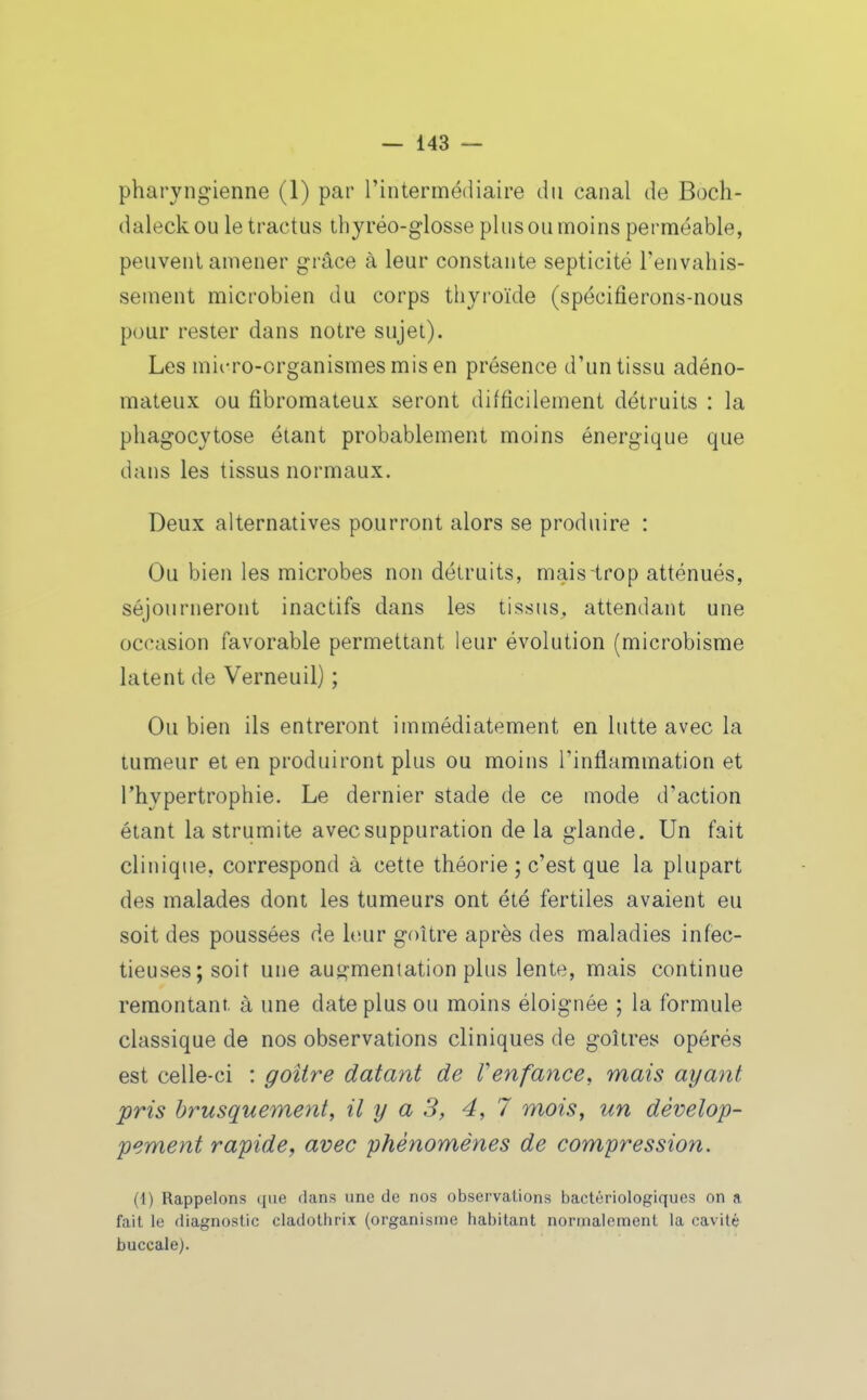 pharyngienne (1) par l'intermédiaire du canal de Boch- daleck ou le tractus thyréo-glosse plus ou moins perméable, peuvent amener grâce à leur constante septicité l'envahis- sement microbien du corps thyi'oïde (spécifierons-nous pour rester dans notre sujet). Les micro-organismes mis en présence d'un tissu adéno- mateux ou fibromateux seront difficilement détruits : la phagocytose étant probablement moins énergique que dans les tissus normaux. Deux alternatives pourront alors se produire : Ou bien les microbes non détruits, mais trop atténués, séjourneront inactifs dans les tissus, attendant une occasion favorable permettant leur évolution (microbisme latent de Verneuil) ; Ou bien ils entreront immédiatement en lutte avec la tumeur et en produiront plus ou moins l'inflammation et l'hypertrophie. Le dernier stade de ce mode d'action étant la strumite avec suppuration delà glande. Un fait clinique, correspond à cette théorie ; c'est que la plupart des malades dont les tumeurs ont été fertiles avaient eu soit des poussées de leur goitre après des maladies infec- tieuses; soit une auy^menlation plus lente, mais continue remontant, à une date plus ou moins éloignée ; la formule classique de nos observations cliniques de goitres opérés est celle-ci : goitre datant de Venfance, mais ayant pris brusquement, il y a 3, 4,7 mois, un dévelop- pement rapide y avec phénomènes de compression. (1) Rappelons que dans une de nos observations bactériologiques on a fait le diagnostic cladothrix (organisme habitant normalement la cavité buccale).