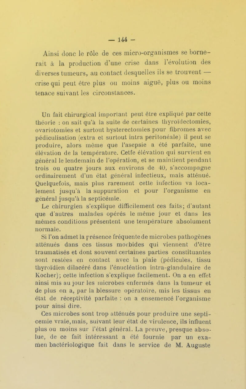 Ainsi donc le rôle de ces micro-organismes se borne- rait à la production d'une crise dans l'évolution des diverses tumeurs, au contact desquelles ils se trouvent — crise qui peut être plus ou moins aiguë, plus ou moins tenace suivant les circonstances. Un fait chirurgical important peut être expliqué par cette théorie : on sait qu'à la suite de certaines thyroïdectomies, ovariotomies et surtout hysterectotnies pour fibromes avec pédiculisation (extra et surtout intra peritonéale) il peut se produire, alors même que l'asepsie a été parfaite, une élévation de la température. Cetfe élévation qui survient en général le lendemain de l'opération, et se maintient pendant trois ou quatre jours aux environs de 40, s'accompagne ordinairement d'un état général infectieux, mais atténué. Quelquefois, mais plus rarement cette infection va loca- lement jusqu'à la suppuration et pour l'organisme en général jusqu'à la septicémie. Le chirurgien s'explique difTicilement ces faits; d'autant que d'autres malades opérés le même jour et dans les mêmes conditions présentent une température absolument normale. Si l'on admet la présence fréquente de microbes pathogènes atténués dans ces tissus morbides qui viennent d'être traumatisés et dont souvent certaines parties constituantes sont restées en contact avec la plaie (pédicules, tissu thyroïdien dilacéré dans l'énucléation intra-glandulaire de Kocher); cette infection s'explique facilement. On a en efîet ainsi mis au jour les microbes enfermés dans la tumeur et de plus on a, par la blessure opératoire, mis hîs tissus en état de réceptivité parfaite : on a ensemencé l'organisme pour ainsi dire. Ces microbes sont trop atténués pour produire une septi- cémie vraie, mais, suivant leur état de virulence, ils influent plus ou moins sur l'état général. La preuve, presque abso- lue, de ce fait intéressant a été fournie par un exa- men bactériologique fait dans le service de M. Auguste