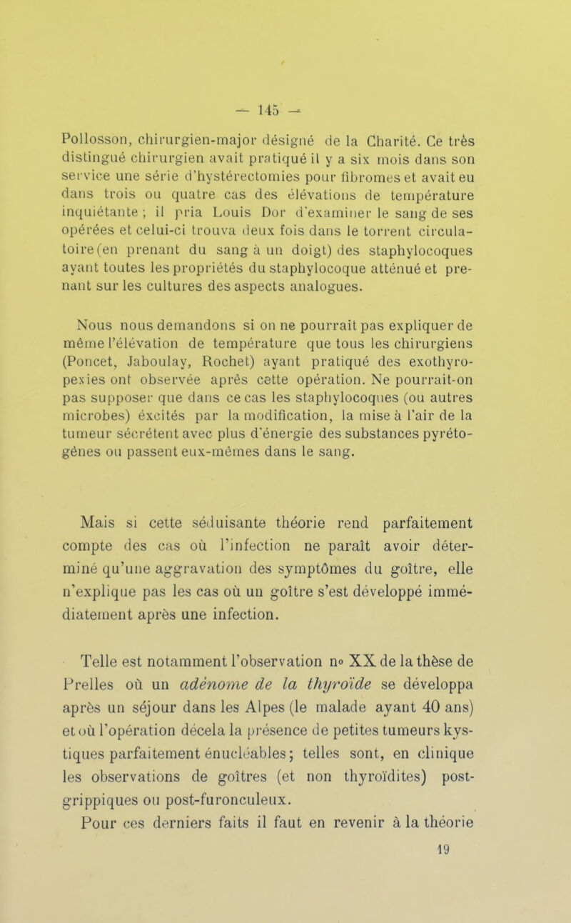 PoUosson, chirurgien-major désigné de la Charité. Ce très distingué chirurgien avait pratiqué il y a six mois dans son service une série d'hystérectomies pour fibromes et avait eu dans trois ou quatre cas des élévations de température inquiétante ; il pria Louis Dor d'examiner le sang de ses opérées et celui-ci trouva deux fois dans le torrent circula- toire (en prenant du sang à un doigt) des staphylocoques ayant toutes les propriétés du staphylocoque atténué et pre- nant sur les cultures des aspects analogues. Nous nous demandons si on ne pourrait pas expliquer de même l'élévation de température que tous les chirurgiens (Poucet, Jaboulay, Rochet) ayant pratiqué des exothyro- pexies ont observée après cette opération. Ne pourrait-on pas supposer que dans ce cas les staphylocoques (ou autres microbes) éxcités par la modification, la mise à l'air de la tumeur sécrètent avec plus d'énergie des substances pyréto- génes ou passent eux-mêmes dans le sang. Mais si cette séduisante théorie rend parfaitement compte des cas où l'infection ne paraît avoir déter- miné qu'une aggravation des symptômes du goitre, elle n'explique pas les cas où un goitre s'est développé immé- diatement après une infection. Telle est notamment l'observation no XX de la thèse de Frelles où un adénome de la thyroïde se développa après un séjour dans les Alpes (le malade ayant 40 ans) et où l'opération décela la présence de petites tumeurs kys- tiques parfaitement énucléables ; telles sont, en clinique les observations de goitres (et non thyroïdites) post- grippiques ou post-furonculeux. Pour ces derniers faits il faut en revenir à la théorie 19