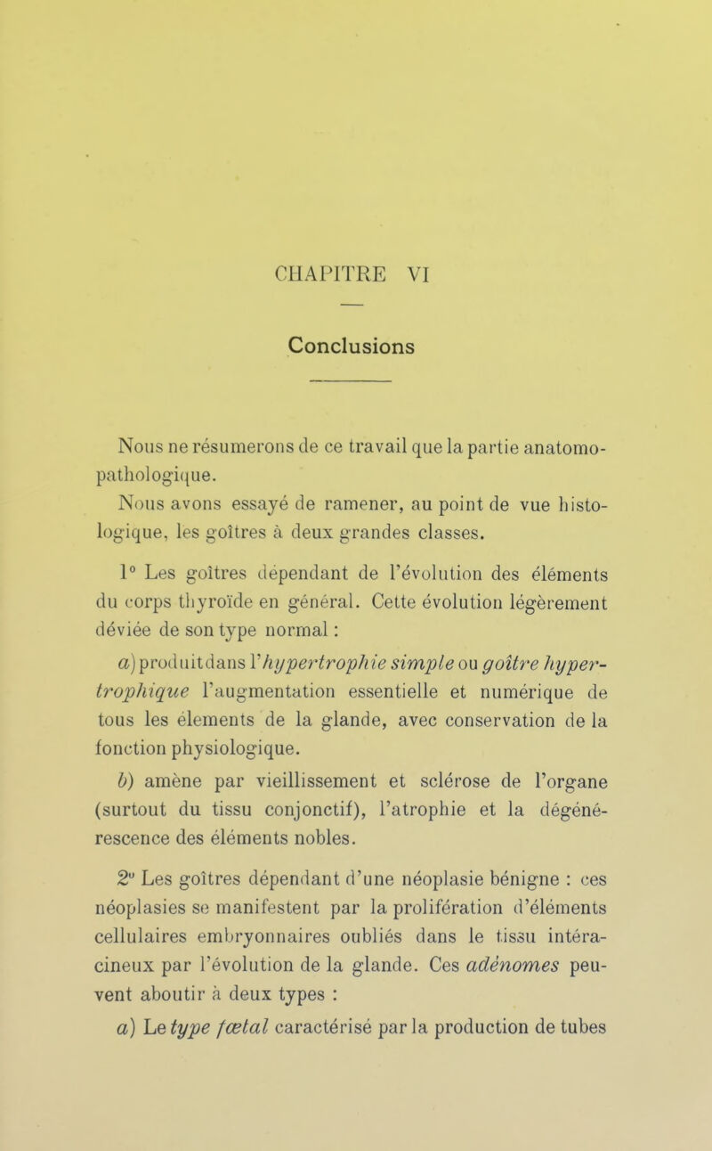 Conclusions Nous ne résumerons de ce travail que la partie anatomo- pathologiciue. Nous avons essayé de ramener, au point de vue histo- log-ique, les goitres à deux grandes classes. 1° Les goitres dépendant de l'évolution des éléments du corps thyroïde en général. Cette évolution légèrement déviée de son type normal : a)produitdans Vhypertrophie simple ou goitre hyper- trophique l'augmentation essentielle et numérique de tous les éléments de la glande, avec conservation delà fonction physiologique. h) amène par vieillissement et sclérose de l'organe (surtout du tissu conjonctif), l'atrophie et la dégéné- rescence des éléments nobles. 2 Les goitres dépendant d'une néoplasie bénigne : ces néoplasies se manifestent par la prolifération d'éléments cellulaires embryonnaires oubliés dans le tissu intéra- cineux par l'évolution de la glande. Ces adénomes peu- vent aboutir à deux types : a) Le type fœtal caractérisé par la production de tubes