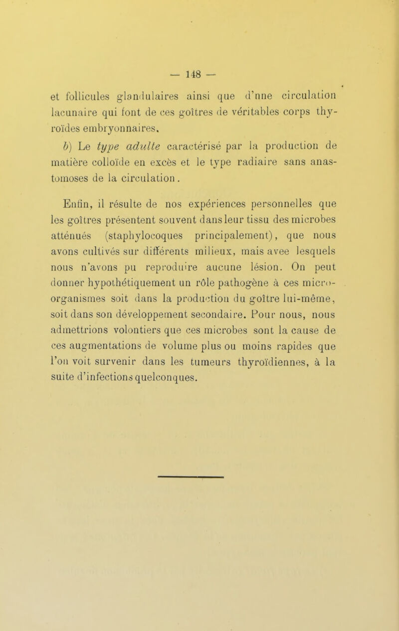 et follicules glandulaires ainsi que d'une circulation lacunaire qui font de ces goitres de véritables corps thy- roïdes embryonnaires, b) Le type adulée caractérisé par la production de matière colloïde en excès et le type radiaire sans anas- tomoses de la circulation. Enfin, il résulte de nos expériences personnelles que les goitres présentent souvent dans leur tissu des microbes atténués (staphylocoques principalement), que nous avons cultivés sur différents milieux, mais avee lesquels nous n'avons pu reproduire aucune lésion. On peut donner hypothétiquement un rôle pathogène à ces micro- organismes soit dans la production du goitre lui-même, soit dans son développement secondaire. Pour nous, nous admettrions volontiers que ces microbes sont la cause de ces augmentations de volume plus ou moins rapides que l'on voit survenir dans les tumeurs thyroïdiennes, à la suite d'infections quelconques.