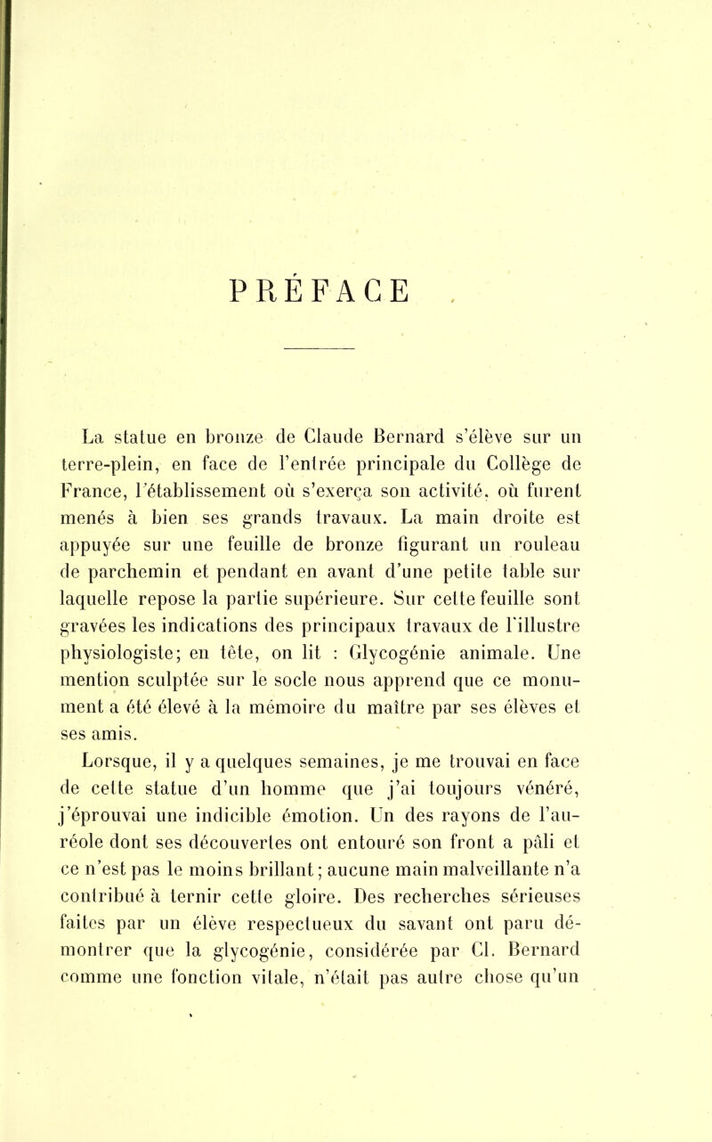 PREFACE La statue en bronze de Claude Bernard s’élève sur un terre-plein, en face de l’entrée principale du Collège de France, rétablissement où s’exerça son activité, où furent menés à bien ses grands travaux. La main droite est appuyée sur une feuille de bronze figurant un rouleau de parchemin et pendant en avant d’une petite table sur laquelle repose la partie supérieure. Sur cette feuille sont gravées les indications des principaux travaux de -l'illustre physiologiste; en tête, on lit : Glycogénie animale. Une mention sculptée sur le socle nous apprend que ce monu- ment a été élevé à la mémoire du maître par ses élèves et ses amis. Lorsque, il y a quelques semaines, je me trouvai en face de cette statue d’un homme que j’ai toujours vénéré, j’éprouvai une indicible émotion. Un des rayons de l’au- réole dont ses découvertes ont entouré son front a pâli et ce n’est pas le moins brillant ; aucune main malveillante n’a contribué à ternir cette gloire. Des recherches sérieuses faites par un élève respectueux du savant ont paru dé- montrer que la glycogénie, considérée par CL Bernard comme une fonction vitale, n’élait pas autre chose qu’un