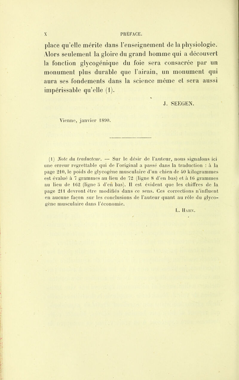 place qu’elle mérite clans l’enseignement de la physiologie. Alors seulement la gloire du grand homme qui a découvert la fonction glycogénique du foie sera consacrée par un monument plus durable que l’airain, un monument qui aura ses fondements dans la science même et sera aussi impérissable qu’elle (1). J. SEEGEN. Vienne, janvier 1890. (1) Note du traducteur. — Sur le désir de Fauteur, nous signalons ici une erreur regrettable qui de l’original a passé dans la traduction : à la page 210, le poids de glycogène musculaire d’un chien de 40 kilogrammes est évalué à 7 grammes au lieu de 72 (ligne 8 d’en bas) et à 16 grammes au lieu de 162 (ligne 5 d’eii bas). Il est évident que les chiffres de la page 211 devront être modifiés dans ce sens. Ces corrections n’influent en aucune façon sur les conclusions de l’auteur quant au rôle du glyco- gène musculaire dans l’économie. L. Hahn.