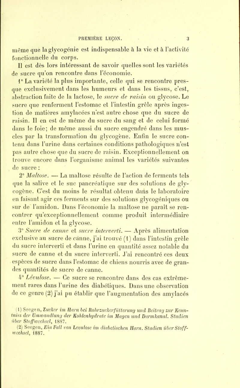 même que la glycogénie est indispensable à la vie et à l’activité fonctionnelle du corps. Il est dès lors intéressant de savoir quelles sont les variétés de sucre qu’on rencontre dans l’économie. 1° La variété la plus importante, celle qui se rencontre pres- que exclusivement dans les humeurs et dans les tissus, c’est, abstraction faite de la lactose, le sucre de raisin ou glycose. Le sucre que renferment l’estomac et l’intestin grêle après inges- tion de matières amylacées n’est autre chose que du sucre de raisin. Il en est de même du sucre du sang et de celui formé dans le foie; de même aussi du sucre engendré dans les mus- cles par la transformation du glycogène. Enfin le sucre con- tenu dans l’urine dans certaines conditions pathologiques n’est pas autre chose que du sucre de raisin. Exceptionnellement on trouve encore dans l’organisme animal les variétés suivantes de sucre : 2° Maltose. — La maltose résulte de l’action de ferments tels que la salive et le suc pancréatique sur des solutions de gly- cogène. C’est du moins le résultat obtenu dans le laboratoire en faisant agir ces ferments sur des solutions glycogéniques ou sur de l’amidon. Dans l’économie la maltose ne paraît se ren- contrer qu’exceptionnellement comme produit intermédiaire entre l’amidon et la glycose. 3° Sucre de canne et sucre interverti. — Après alimentation exclusive au sucre de canne, j’ai trouvé (1) dans l’intestin grêle du sucre interverti et dans l’urine en quantité assez notable du sucre de canne et du sucre interverti. J’ai rencontré ces deux espèces de sucre dans l’estomac de chiens nourris avec de gran- des quantités de sucre de canne. 4° Lévulose. — Ce sucre se rencontre dans des cas extrême- ment rares dans l’urine des diabétiques. Dans une observation de ce genre (2) j’ai pu établir que l’augmentation des amylacés (1) Seegen, Zucker im Harnbei Rohrzuckerfütterung und Beitrcig zur Kenn- tniss der Umwandlung der Kohlenhydrate im Mcigen und Dcirrnhanal. Studien über Stoffwechsel, 1887. (2) Seegen, Ein Fall von Lévulose im diabetischen Harn. Studien überStoff- wechsel, 1887.