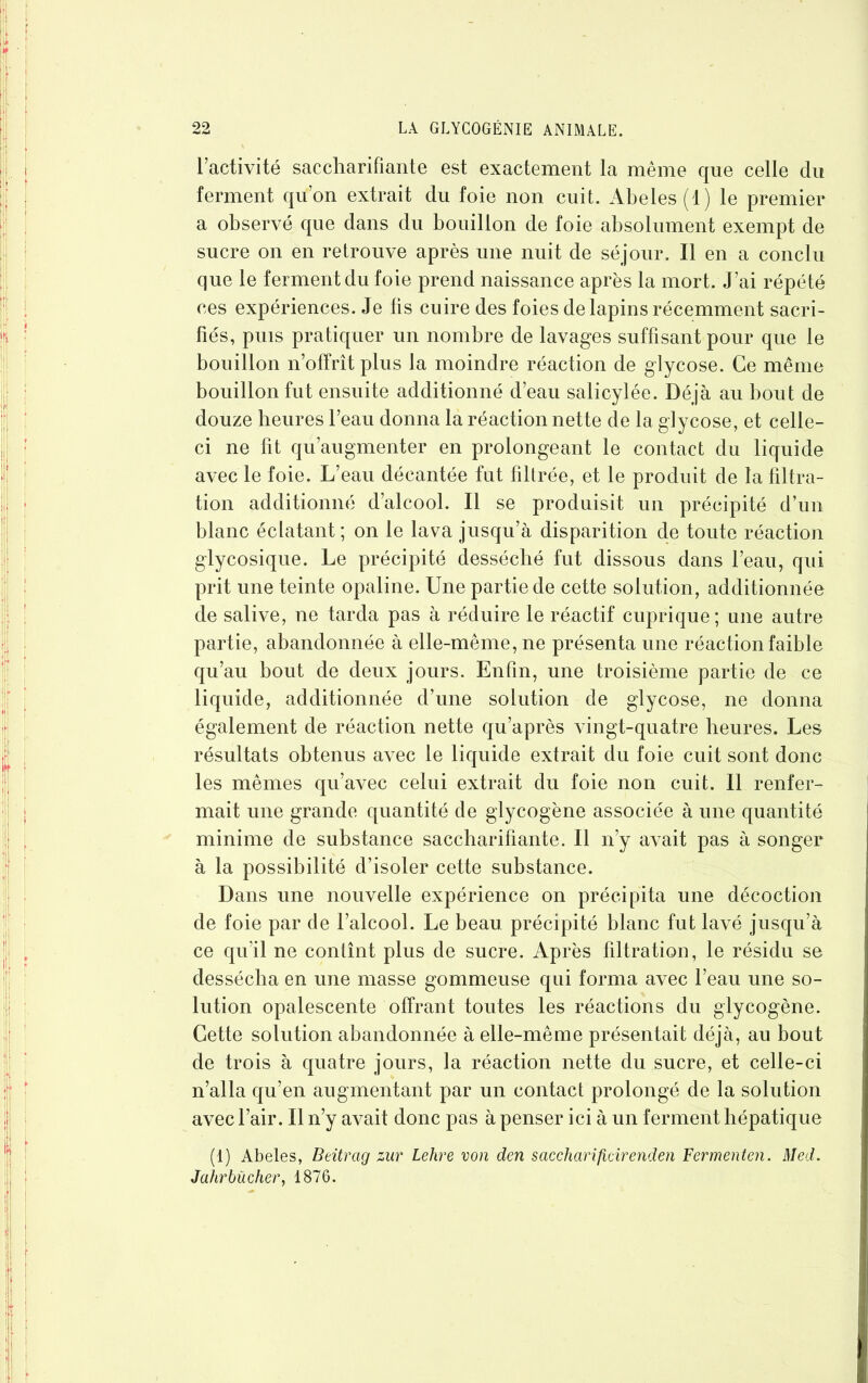 l’activité saccharifiante est exactement la même que celle du ferment qu’on extrait du foie non cuit. Abeles (1) le premier a observé que dans du bouillon de foie absolument exempt de sucre on en retrouve après une nuit de séjour. Il en a conclu que le ferment du foie prend naissance après la mort. J’ai répété ces expériences. Je fis cuire des foies de lapins récemment sacri- fiés, puis pratiquer un nombre de lavages suffisant pour que le bouillon n’offrît plus la moindre réaction de glycose. Ce même bouillon fut ensuite additionné d’eau salicylée. Déjà au bout de douze heures l’eau donna la réaction nette de la glycose, et celle- ci ne fit qu’augmenter en prolongeant le contact du liquide avec le foie. L’eau décantée fut filtrée, et le produit de la filtra- tion additionné d’alcool. Il se produisit un précipité d’un blanc éclatant; on le lava jusqu’à disparition de toute réaction glycosique. Le précipité desséché fut dissous dans l’eau, qui prit une teinte opaline. Une partie de cette solution, additionnée de salive, ne tarda pas à réduire le réactif cuprique; une autre partie, abandonnée à elle-même, ne présenta une réaction faible qu’au bout de deux jours. Enfin, une troisième partie de ce liquide, additionnée d’une solution de glycose, ne donna également de réaction nette qu’après vingt-quatre heures. Les résultats obtenus avec le liquide extrait du foie cuit sont donc les mêmes qu’avec celui extrait du foie non cuit. Il renfer- mait une grande quantité de glycogène associée à une quantité minime de substance saccharifiante. Il n’y avait pas à songer à la possibilité d’isoler cette substance. Dans une nouvelle expérience on précipita une décoction de foie par de l’alcool. Le beau, précipité blanc fut lavé jusqu’à ce qu’il ne contînt plus de sucre. Après filtration, le résidu se dessécha en une masse gommeuse qui forma avec l’eau une so- lution opalescente offrant toutes les réactions du glycogène. Cette solution abandonnée à elle-même présentait déjà, au bout de trois à quatre jours, la réaction nette du sucre, et celle-ci n’alla qu’en augmentant par un contact prolongé de la solution avec l’air. Il n’y avait donc pas à penser ici à un ferment hépatique (1) Abeles, Beitrcig zur Lehre von den sacchcirificirenden Fermenten. Med. Jahr bûcher, 1876.