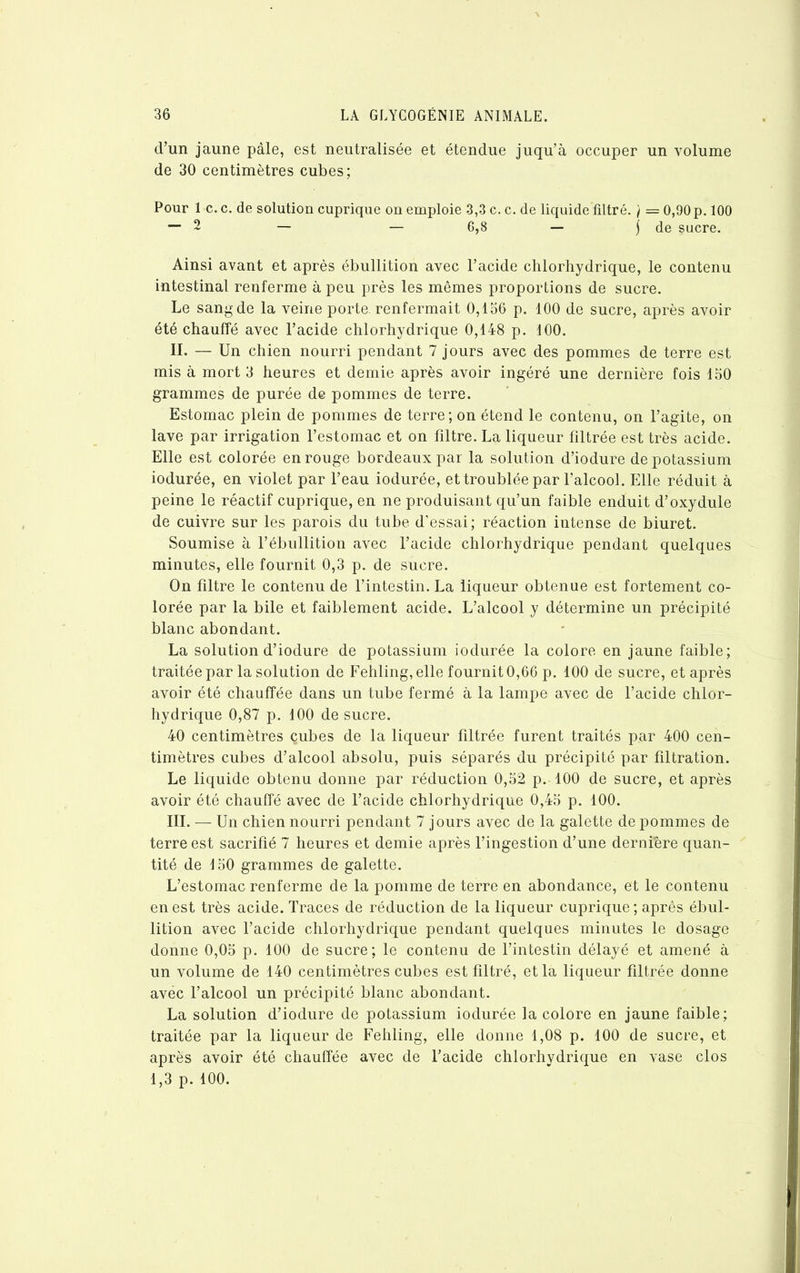 d’un jaune pâle, est neutralisée et étendue juqu’à occuper un volume de 30 centimètres cubes; Pour 1 c. c. de solution cuprique on emploie 3,3 c. c. de liquide filtré. / = 0,90 p. 100 — 2 — — 6,8 — j de sucre. Ainsi avant et après ébullition avec l’acide chlorhydrique, le contenu intestinal renferme à peu près les mêmes proportions de sucre. Le sang de la veine porte, renfermait 0,156 p. 100 de sucre, après avoir été chauffé avec l’acide chlorhydrique 0,148 p. 100. II. — Un chien nourri pendant 7 jours avec des pommes de terre est mis à mort 3 heures et demie après avoir ingéré une dernière fois 150 grammes de purée de pommes de terre. Estomac plein de pommes de terre; on étend le contenu, on l’agite, on lave par irrigation l’estomac et on filtre. La liqueur filtrée est très acide. Elle est colorée en rouge bordeaux par la solution d’iodure de potassium iodurée, en violet par l’eau iodurée, et troublée par l’alcool. Elle réduit à peine le réactif cuprique, en ne produisant qu’un faible enduit d’oxydule de cuivre sur les parois du tube d’essai; réaction intense de biuret. Soumise à l’ébullition avec l’acide chlorhydrique pendant quelques minutes, elle fournit 0,3 p. de sucre. On filtre le contenu de l’intestin. La liqueur obtenue est fortement co- lorée par la bile et faiblement acide. L’alcool y détermine un précipité blanc abondant. La solution d’iodure de potassium iodurée la colore en jaune faible; traitée par la solution de Fehling, elle fournit 0,66 p. 100 de sucre, et après avoir été chauffée dans un tube fermé à la lampe avec de l’acide chlor- hydrique 0,87 p. 100 de sucre. 40 centimètres çubes de la liqueur filtrée furent traités par 400 cen- timètres cubes d’alcool absolu, puis séparés du précipité par filtration. Le liquide obtenu donne par réduction 0,52 p. 100 de sucre, et après avoir été chauffé avec de l’acide chlorhydrique 0,45 p. 100. III. — Un chien nourri pendant 7 jours avec de la galette de pommes de terre est sacrifié 7 heures et demie après l’ingestion d’une dernière quan- tité de 150 grammes de galette. L’estomac renferme de la pomme de terre en abondance, et le contenu en est très acide. Traces de réduction de la liqueur cuprique; après ébul- lition avec l’acide chlorhydrique pendant quelques minutes le dosage donne 0,05 p. 100 de sucre; le contenu de l’intestin délayé et amené à un volume de 140 centimètres cubes est filtré, et la liqueur filtrée donne avëc l’alcool un précipité blanc abondant. La solution d’iodure de potassium iodurée la colore en jaune faible; traitée par la liqueur de Fehling, elle donne 1,08 p. 100 de sucre, et après avoir été chauffée avec de l’acide chlorhydrique en vase clos 1,3 p. 100.
