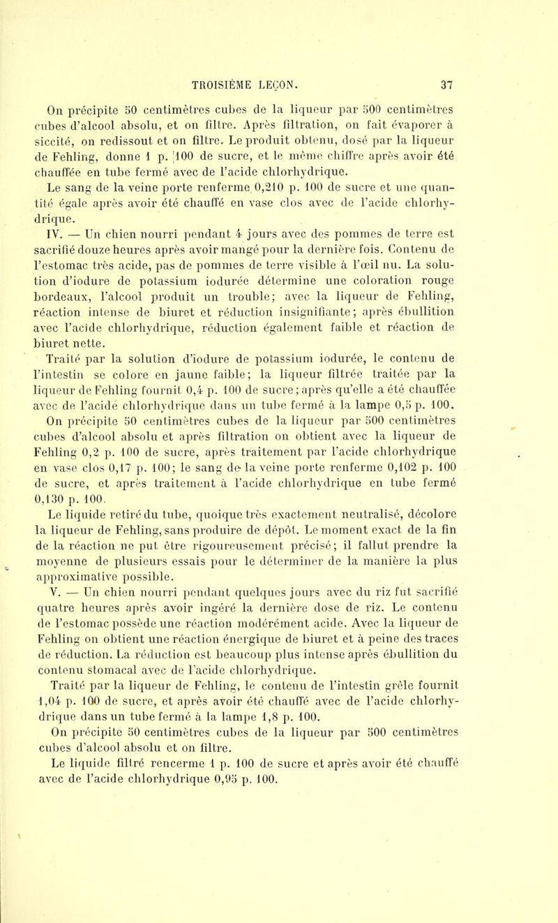 On précipite 50 centimètres cubes de la liqueur par 500 centimètres cubes d’alcool absolu, et on filtre. Après filtration, on fait évaporer à siccité, on redissout et on filtre. Le produit obtenu, dosé par la liqueur de Fehling, donne 1 p. [100 de sucre, et le même chiffre après avoir été chauffée en tube fermé avec de l’acide chlorhydrique. Le sang de la veine porte renferme 0,210 p. 100 de sucre et une quan- tité égale après avoir été chauffé en vase clos avec de l’acide chlorhy- drique. IV. — Un chien nourri pendant 4 jours avec des pommes de terre est sacrifié douze heures après avoir mangé pour la dernière fois. Contenu de l’estomac très acide, pas de pommes de terre visible à l’œil nu. La solu- tion d’iodure de potassium iodurée détermine une coloration rouge bordeaux, l’alcool produit un trouble; avec la liqueur de Fehling, réaction intense de biuret et réduction insignifiante ; après ébullition avec l’acide chlorhydrique, réduction également faible et réaction de biuret nette. Traité par la solution d’iodure de potassium iodurée, le contenu de l’intestin se colore en jaune faible; la liqueur filtrée traitée par la liqueur de Fehling fournit 0,4 p. 100 de sucre; après qu’elle a été chauffée avec de l’acidé chlorhydrique dans un tube fermé à la lampe 0,5 p. 100. On précipite 50 centimètres cubes de la liqueur par 500 centimètres cubes d’alcool absolu et après filtration on obtient avec la liqueur de Fehling 0,2 p. 100 de sucre, après traitement par l’acide chlorhydrique en vase clos 0,17 p. 100; le sang de- la veine porte renferme 0,102 p. 100 de sucre, et après traitement à l’acide chlorhydrique en tube fermé 0,130 p. 100. Le liquide retiré du tube, quoique très exactement neutralisé, décolore la liqueur de Fehling, sans produire de dépôt. Le moment exact de la fin de la réaction ne put être rigoureusement précisé ; il fallut prendre la moyenne de plusieurs essais pour le déterminer de la manière la plus approximative possible. Y. — Un chien nourri pendant quelques jours avec du riz fut sacrifié quatre heures après avoir ingéré la dernière dose de riz. Le contenu de l’estomac possède une réaction modérément acide. Avec la liqueur de Fehling on obtient une réaction énergique de biuret et à peine des traces de réduction. La réduction est beaucoup plus intense après ébullition du contenu stomacal avec de l’acide chlorhydrique. Traité par la liqueur de Fehling, le contenu de l’intestin grêle fournit 1,04 p. 100 de sucre, et après avoir été chauffé avec de l’acide chlorhy- drique dans un tube fermé à la lampe 1,8 p. 100. On précipite 50 centimètres cubes de la liqueur par 500 centimètres cubes d’alcool absolu et on filtre. Le liquide filtré rencerme 1 p. 100 de sucre et après avoir été chauffé avec de l’acide chlorhydrique 0,95 p. 100.