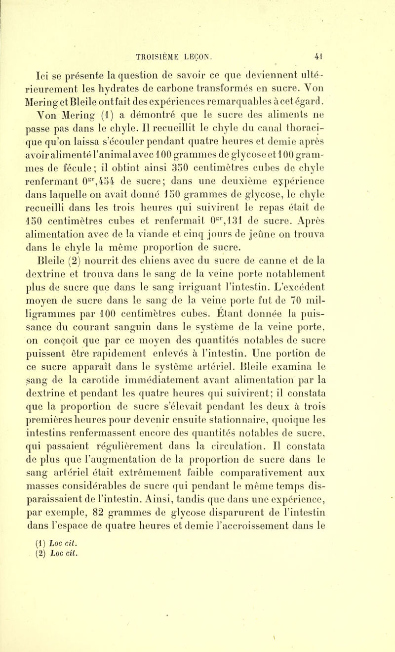 Ici se présente la question de savoir ce que deviennent ulté - rieurement les hydrates de carbone transformés en sucre. Von Mering et Bleile ont fait des expériences remarquables à cet égard. Von Mering (1) a démontré que le sucre des aliments ne passe pas dans le cliyle. Il recueillit le chyle du canal thoraci- que qu’on laissa s’écouler pendant quatre heures et demie après avoir alimenté l’animal avec 100 grammes de glycoseet 100 gram- mes de fécule ; il obtint ainsi 3-50 centimètres cubes de chyle renfermant 0sr,454 de sucre; dans une deuxième expérience dans laquelle on avait donné 150 grammes de glycose, le chyle recueilli dans les trois heures qui suivirent le repas était de 150 centimètres cubes et renfermait 0gr,131 de sucre. Après alimentation avec de la viande et cinq jours de jeûne on trouva dans le chyle la même proportion de sucre. Bleile (2) nourrit des chiens avec du sucre de canne et de la dextrine et trouva dans le sang de la veine porte notablement plus de sucre que dans le sang irriguant l’intestin. L’excédent moyen de sucre dans le sang de la veine porte fut de 70 mil- ligrammes par 100 centimètres cubes. Etant donnée la puis- sance du courant sanguin dans le système de la veine porte, on conçoit que par ce moyen des quantités notables de sucre puissent être rapidement enlevés à l’intestin. Une portiôn de ce sucre apparaît dans le système artériel. Bleile examina le sang de la carotide immédiatement avant alimentation par la dextrine et pendant les quatre heures qui suivirent; il constata que la proportion de sucre s’élevait pendant les deux à trois premières heures pour devenir ensuite stationnaire, quoique les intestins renfermassent encore des quantités notables de sucre, qui passaient régulièrement dans la circulation. Il constata de plus que l’augmentation de la proportion de sucre dans le sang artériel était extrêmement faible comparativement aux niasses considérables de sucre qui pendant le même temps dis- paraissaient de l’intestin. Ainsi, tandis que dans une expérience, par exemple, 82 grammes de glycose disparurent de l’intestin dans l’espace de quatre heures et demie l’accroissement dans le (1) Loc cit. (2) Loc Cit.