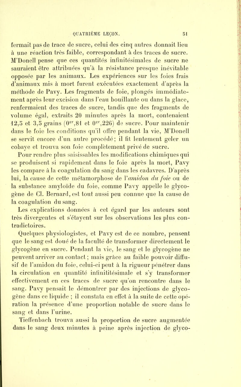 fermait pas de trace de sucre, celui des cinq autres donnait lieu à une réaction très faible, correspondant à des traces de sucre. M’Donell pense que ces quantités infinitésimales de sucre ne sauraient être attribuées qu’à la résistance presque inévitable opposée par les animaux. Les expériences sur les foies frais d’animaux mis à mort furent exécutées exactement d’après la méthode de Pavy. Les fragments de foie, plongés immédiate- ment après leur excision dans l’eau bouillante ou dans la glace, renfermaient des traces de sucre, tandis que des fragments de volume égal, extraits 20 minutes après la mort, contenaient 12,5 et 3,5 grains (0gr,81 et 0gr,226) de sucre. Pour maintenir dans le foie les conditions qu’il offre pendant la vie, M’Donell se servit encore d’un autre procédé ; il fit lentement geler un cobaye et trouva son foie complètement privé de sucre. Pour rendre plus saisissables les modifications chimiques qui se produisent si rapidement dans le foie après la mort, Pavy les compare à la coagulation du sang dans les cadavres. D’après lui, la cause de cette métamorphose de Xamidon du foie ou de la substance amyloïde du foie, comme Pavy appelle le glyco- gène de Cl. Bernard, est tout aussi peu connue que la cause de la coagulation du sang. Les explications données à cet égard par les auteurs sont très divergentes et s’étayent sur les observations les plus con- tradictoires. Quelques physiologistes, et Pavy est de ce nombre, pensent que le sang est doué de la faculté de transformer directement le glycogène en sucre. Pendant la vie, le sang et le glycogène ne peuvent arriver au contact ; mais grâce au faible pouvoir diffu- sif de l’amidon du foie, celui-ci peut à la rigueur pénétrer dans la circulation en quantité infinititésimale et s’y transformer effectivement en ces traces de sucre qu’on rencontre dans le sang. Pavy pensait le démontrer par des injections de glyco- gène dans ce liquide ; il constata en effet à la suite de cette opé- ration la présence d’une proportion notable de sucre dans le sang et dans l’urine. Tieffenbach trouva aussi la proportion de sucre augmentée dans le sang deux minutes à peine après injection de glyco-