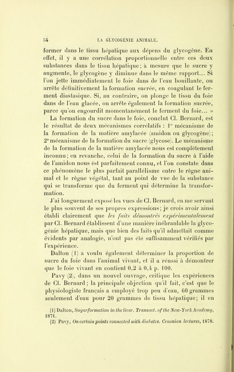 former dans le tissu hépatique aux dépens du glycogène. En effet, il y a une corrélation proportionnelle entre ces deux substances dans le tissu hépatique ; à mesure que le sucre y augmente, le glycogène y diminue dans le même rapport... Si l’on jette immédiatement le foie dans de l’eau bouillante, on arrête définitivement la formation sucrée, en coagulant le fer- ment diastasique. Si, au contraire, on plonge le tissu du foie dans de l’eau glacée, on arrête également la formation sucrée, parce qu’on engourdit momentanément le ferment du foie... » La formation du sucre dans le foie, conclut Cl. Bernard, est le résultat de deux mécanismes corrélatifs : 1° mécanisme de la formation de la matière amylacée (amidon ou glycogène); 2°mécanisme de la formation du sucre (glycose). Le mécanisme de la formation de la matière amylacée nous est complètement inconnu ; en revanche, celui de la formation du sucre à l’aide de l’amidon nous est parfaitement connu, et l’on constate dans ce phénomène le plus parfait parallélisme entre le règne ani- mal et le règne végétal, tant au point de ÀUie de la substance qui se transforme que du ferment qui détermine la transfor- mation. J’ai longuement exposé les vues de Cl. Bernard, en me servant le plus souvent de ses propres expressions; je crois avoir ainsi établi clairement que les faits démontrés expérimentalement par CL Bernard établissent d’une manière inébranlable la glyco- génie hépatique, mais que bien des faits qu’il admettait comme évidents par analogie, n’ont pas été suffisamment vérifiés par l’expérience. Dalton (1) a voulu également déterminer la proportion de sucre du foie dans l’animal vivant, et il a réussi à démontrer que le foie vivant en contient 0,2 à 0,4 p. 100. Pavy (2), dans un nouvel ouvrage, critique les expériences de CL Bernard; la principale objection qu'il fait, c’est que le physiologiste français a employé trop peu d’eau, 60 grammes seulement d’eau pour 20 grammes de tissu hépatique; il en (1) Dalton, Sugarformation in the liver. Transact. ofthe New-York Academy, 1871.
