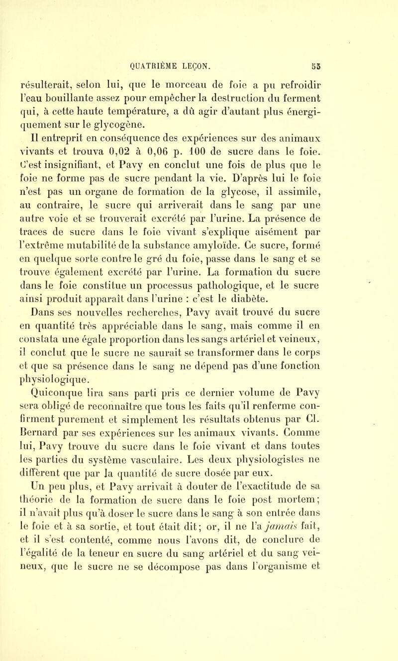 résulterait, selon lui, que le morceau de foie a pu refroidir l’eau bouillante assez pour empêcher la destruction du ferment qui, à cette haute température, a dû agir d’autant plus énergi- quement sur le glycogène. Il entreprit en conséquence des expériences sur des animaux vivants et trouva 0,02 à 0,06 p. 100 de sucre dans le foie. C’est insignifiant, et Pavy en conclut une fois de plus que le foie ne forme pas de sucre pendant la vie. D’après lui le foie n’est pas un organe de formation de la glycose, il assimile, au contraire, le sucre qui arriverait dans le sang par une autre voie et se trouverait excrété par l’urine. La présence de traces de sucre dans le foie vivant s’explique aisément par l’extrême mutabilité de la substance amyloïde. Ce sucre, formé en quelque sorte contre le gré du foie, passe dans le sang et se trouve également excrété par l’urine. La formation du sucre dans le foie constitue un processus pathologique, et le sucre ainsi produit apparaît dans l’urine : c’est le diabète. Dans ses nouvelles recherches, Pavy avait trouvé du sucre en quantité très appréciable dans le sang, mais comme il en constata une égale proportion dans les sangs artériel et veineux, il conclut que le sucre ne saurait se transformer dans le corps et que sa présence dans le sang ne dépend pas d’une fonction physiologique. Quiconque lira sans parti pris ce dernier volume de Pavy sera obligé de reconnaître que tous les faits qu’il renferme con- firment purement et simplement les résultats obtenus par CL Bernard par ses expériences sur les animaux vivants. Comme lui, Pavy trouve du sucre dans le foie vivant et dans toutes les parties du système vasculaire. Les deux physiologistes ne diffèrent que par la quantité de sucre dosée par eux. Un peu plus, et Pavy arrivait à douter de l’exactitude de sa théorie de la formation de sucre dans le foie post mortem; il n’avait plus qu’à doser le sucre dans le sang à son entrée dans le foie et à sa sortie, et tout était dit; or, il ne l’a jamais fait, et il s’est contenté, comme nous Lavons dit, de conclure de Légalité de la teneur en sucre du sang artériel et du sang vei- neux, que le sucre ne se décompose pas dans l’organisme et