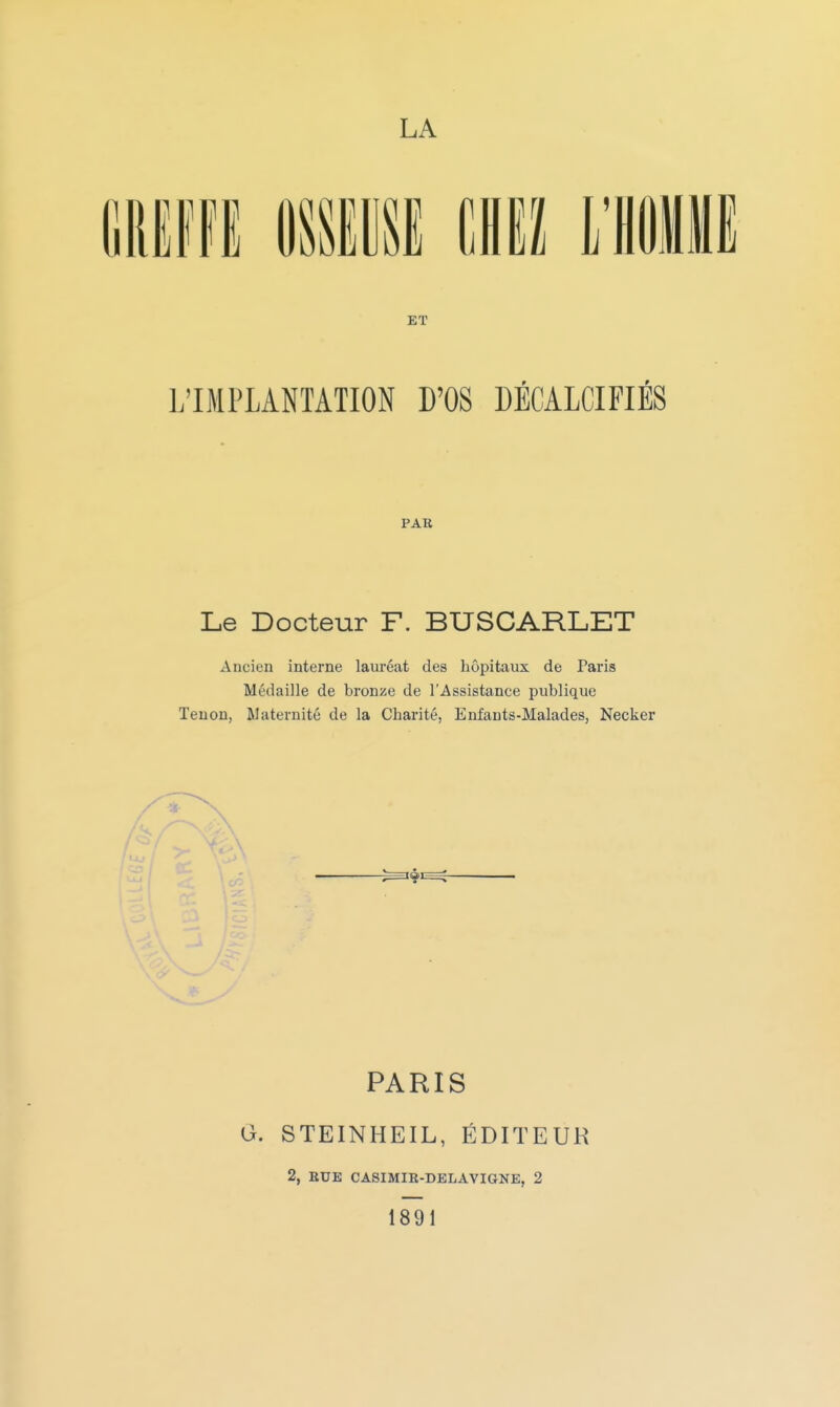 liREffi miw ML mm ET L'IMPLANTATION D'OS DÉCALCIFIÉS PAB Le Docteur F. BUSCARLET Ancien interne lauréat des hôpitaux de Paris Médaille de bronze de l'Assistance publique Tenon, Maternité de la Charité, Enfants-Malades, Necker PARIS a. STEINHEIL, ÉDITEUR 2, RUE CASIMIR-DELAVIGNE, 2 1891