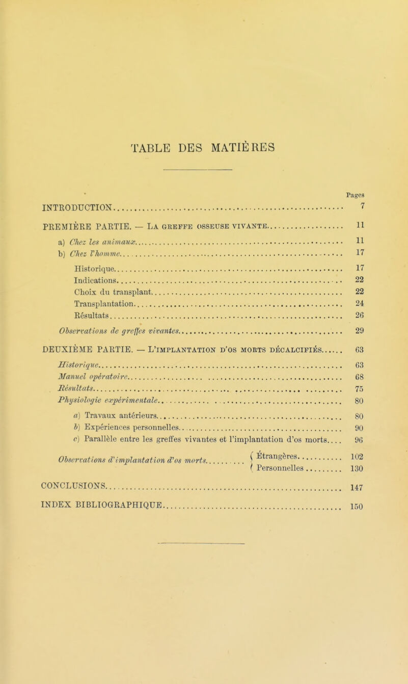 TABLE DES MATIÈRES Pages INTRODUCTION 7 PREMIÈRE PARTIE. — La greffe osseuse vivante 11 a) Chiz les animaux 11 b) Chez Vhomvie 17 Historique 17 Indications 22 Choix du transplant 22 Transplantation. 24 Résultats 26 Observations de greffes vivantes 29 DEUXIÈME PARTIE. — L'implantation d'os morts décalcifiés 63 Historique 63 Manuel opératoire 68 Résultats 75 Physiologie expérimentale., 80 a) Travaux antérieurs 80 h) Expériences personnelles. 90 c) Parallèle entre les greffes vivantes et l'implantation d'os morts 96 Observations d'implantation d'os morts ^ Etrangères 102 ( Personnelles 130 CONCLUSIONS 147 INDEX BIBLIOGRAPHIQUE 150