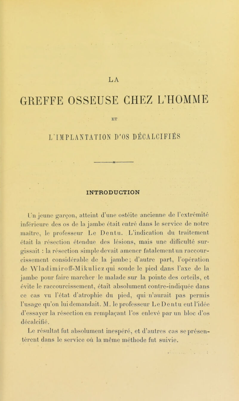 GREFFE OSSEUSE CHEZ L'HOMME : ET J/IMPLANTATION D'OS DÉCALCIFIÉS INTRODUCTION Tii jouiio garçon, atteint d'une ostéite ancienne de l'extrémité inférieure des os de la jambe était entré dans le service de notre maître, le professeur Le Dentu. L'indication du traitement était la résection étendue des lésions, mais une difficulté sur- gissait : la résection simple devait amener fatalement un raccour- cissement considérable de la jambe; d'autre part, l'opération de Wladimiroiï-Mikulicz qui soude le pied dans l'axe de la jambe pour faire marcher le malade sur la pointe des orteils, et évite le raccourcissement, était absolument contre-indiquée dans ce cas vu l'état d'atropliie du pied, qui n'aurait pas permis l'usage qu'on lui demandait. M. le professeur Le Dentu eut l'idée d'essayer la résection en renq)laçant l'os enlevé par un bloc (l'os décalcifié. Le résultat fut absolument inespéré, et d'autres cas se présen- tèrent dans le service où la même méthode fut suivie.