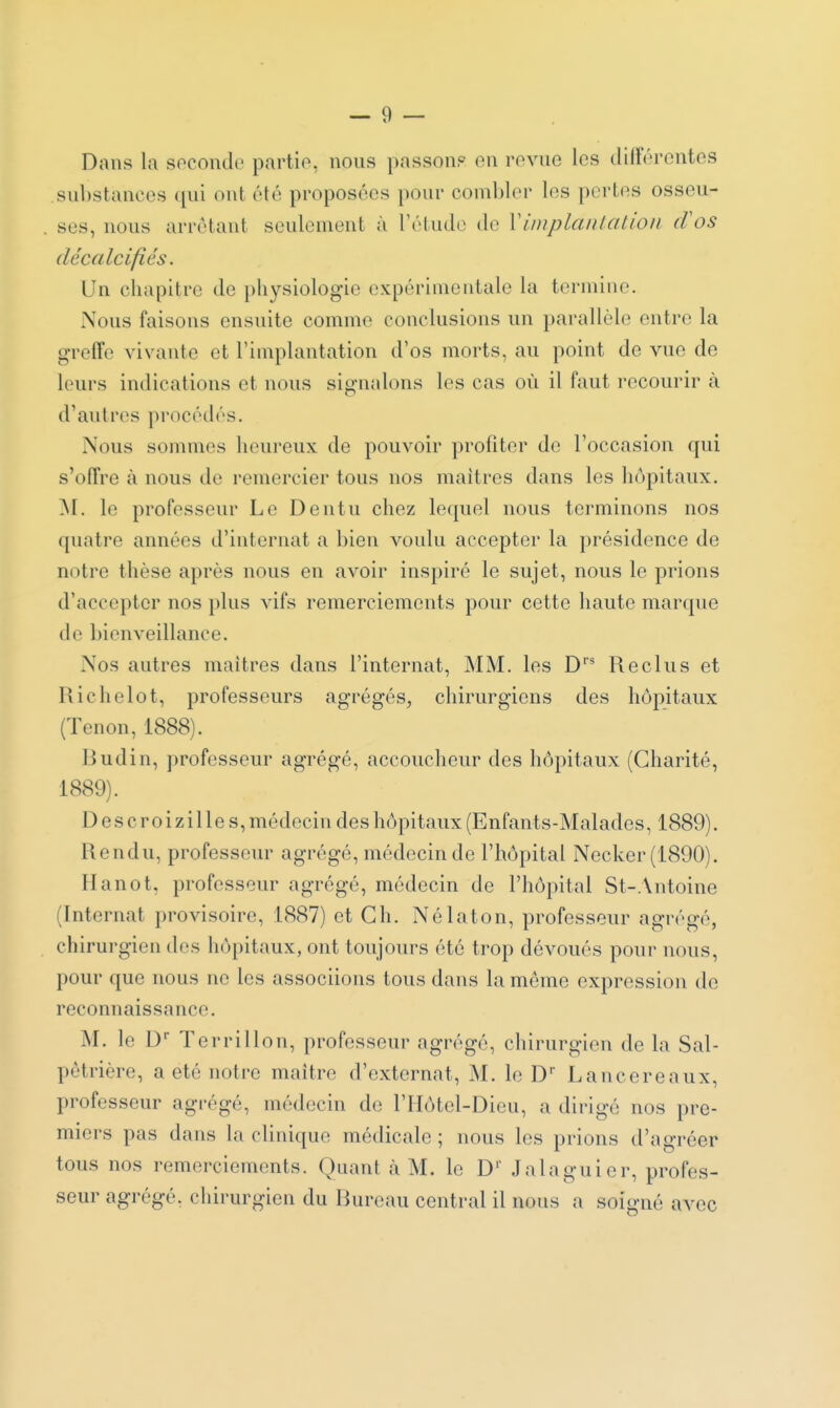 Dans la socondo partio, nous passonp en revue les (lillorentos .sul)stances qui ont été proposées pour combler les pertes osseu- ses, nous arrêtant seulement à l'étude de \implantation cVos décalcifiés. Un chapitre de physiologie expérimentale la termine. Nous faisons ensuite comme conclusions un parallèle entre la greffe vivante et l'implantation d'os morts, au point de vue de leurs indications et nous signalons les cas où il faut recourir à d'autres procédés. Nous sommes heureux de pouvoir profiter de l'occasion qui s'offre à nous de remercier tous nos maîtres dans les hôpitaux. ^I. le professeur Le Dentu chez lequel nous terminons nos quatre années d'internat a bien voulu accepter la présidence de notre thèse après nous en avoir inspiré le sujet, nous le prions d'accepter nos plus vifs remerciements pour cette haute marque de bienveillance. Nos autres maîtres dans l'internat, MM. les D'' Reclus et Richelot, professeurs agrégés, chirurgiens des hôpitaux (Tenon, 1888). Budin, professeur agrégé, accoucheur des hôpitaux (Charité, 1889). D es croizille s, médecin des hôpitaux (Enfants-Malades, 1889). Rendu, professeur agrégé, médecin de l'hôpital Necker (1890). Hanot, professeur agrégé, médecin de l'hôpital St-.\ntoine (Internat provisoire, 1887) et Ch. Nélaton, professeur agrégé, chirurgien des hôpitaux, ont toujours été trop dévoués pour nous, pour que nous ne les associions tous dans la même expression de reconnaissance. M. le D Terrillon, professeur agrégé, chirurgien de la Sal- pêtrière, a été notre maître d'externat, M. le D' Lancereaux, professeur agrégé, médecin de l'IIôtel-Dieu, a dirigé nos pre- miers pas dans la clinique médicale ; nous les prions d'agréer tous nos remerciements. Quant à M. le D'' Jalaguier, profes- seur agrégé, chirurgien du Bureau central il nous a soigné avec