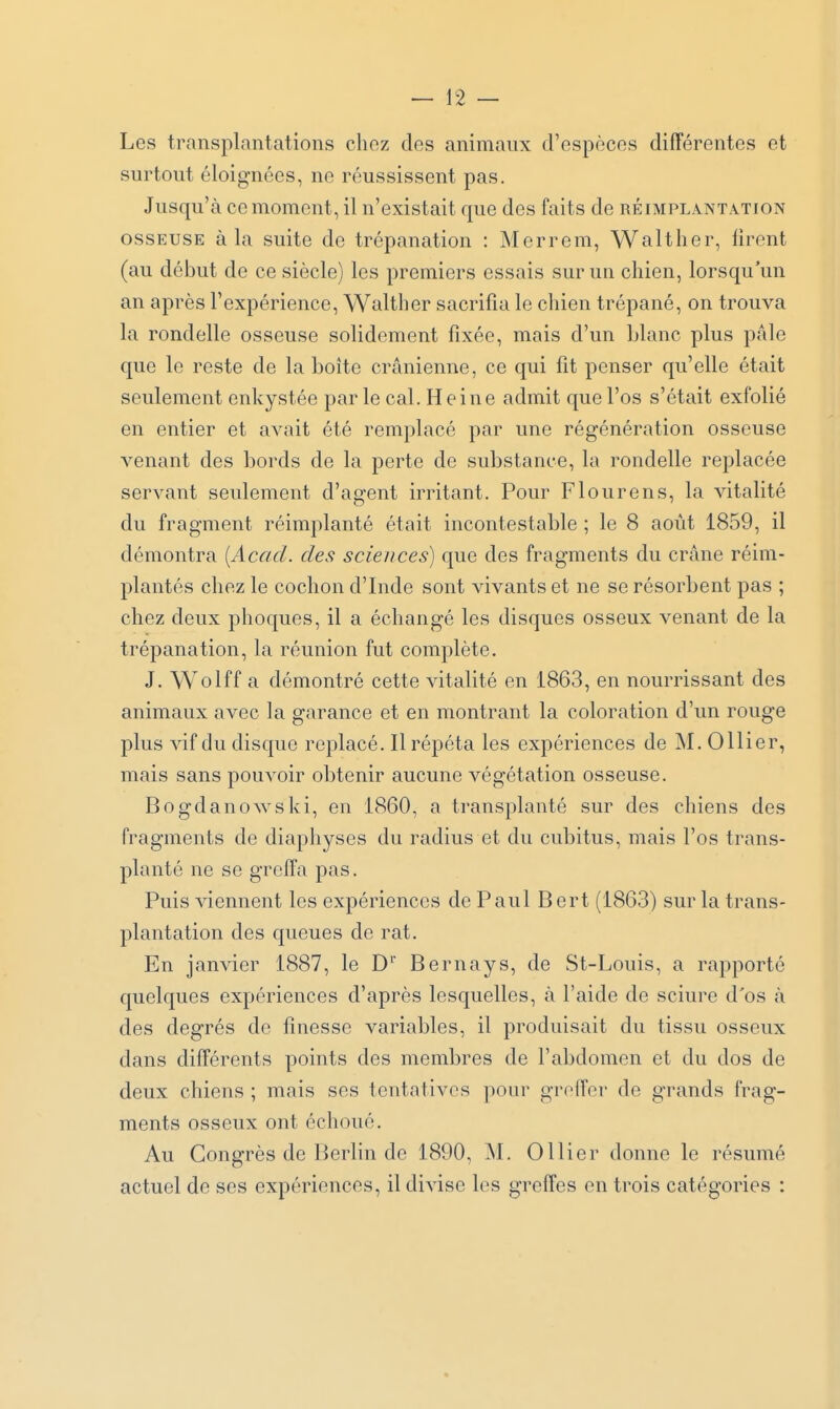 Les transplantations chez des animaux d'espèces différentes et surtout éloignées, ne réussissent pas. Jusqu'à ce moment, il n'existait que des faits de réimplântation OSSEUSE à la suite de trépanation : Merrem, Walther, firent (au début de ce siècle) les premiers essais sur un chien, lorsqu'un an après l'expérience, Walther sacrifia le chien trépané, on trouva la rondelle osseuse solidement fixée, mais d'un Liane plus pâle que le reste de la boîte crânienne, ce qui fit penser qu'elle était seulement enkystée parle cal. Heine admit que l'os s'était exfolié en entier et avait été remplacé par une régénération osseuse venant des bords de la perte de substance, la rondelle replacée servant seulement d'agent irritant. Pour Flourens, la vitalité du fragment réimplanté était incontestable ; le 8 août 1859, il démontra [Acad. des sciences) que des fragments du crâne réim- plantés chez le cochon d'Inde sont vivants et ne se résorbent pas ; chez deux phoques, il a échangé les disques osseux venant de la trépanation, la réunion fut complète. J. Wolff a démontré cette vitalité en 1863, en nourrissant des animaux avec la garance et en montrant la coloration d'un rouge plus vif du disque replacé. Il répéta les expériences de M. 0 Hier, mais sans pouvoir obtenir aucune végétation osseuse. Bogdanowski, en 1860, a transplanté sur des chiens des fragments de diaphyses du radius et du cubitus, mais l'os trans- planté ne se grcifa pas. Puis viennent les expériences de Paul Bert (1863) sur la trans- plantation des queues de rat. En janvier 1887, le D'' Bernays, de St-Louis, a rapporté quelques expériences d'après lesquelles, à l'aide de sciure d'os à des degrés de finesse variables, il produisait du tissu osseux dans différents points des membres de l'abdomen et du dos de deux chiens ; mais ses tentatives pour greffer de grands frag- ments osseux ont échoué. Au Congrès de Berlin de 1890, ^I. Ollier donne le résumé actuel de ses expériences, il divise les greffes en trois catégories :
