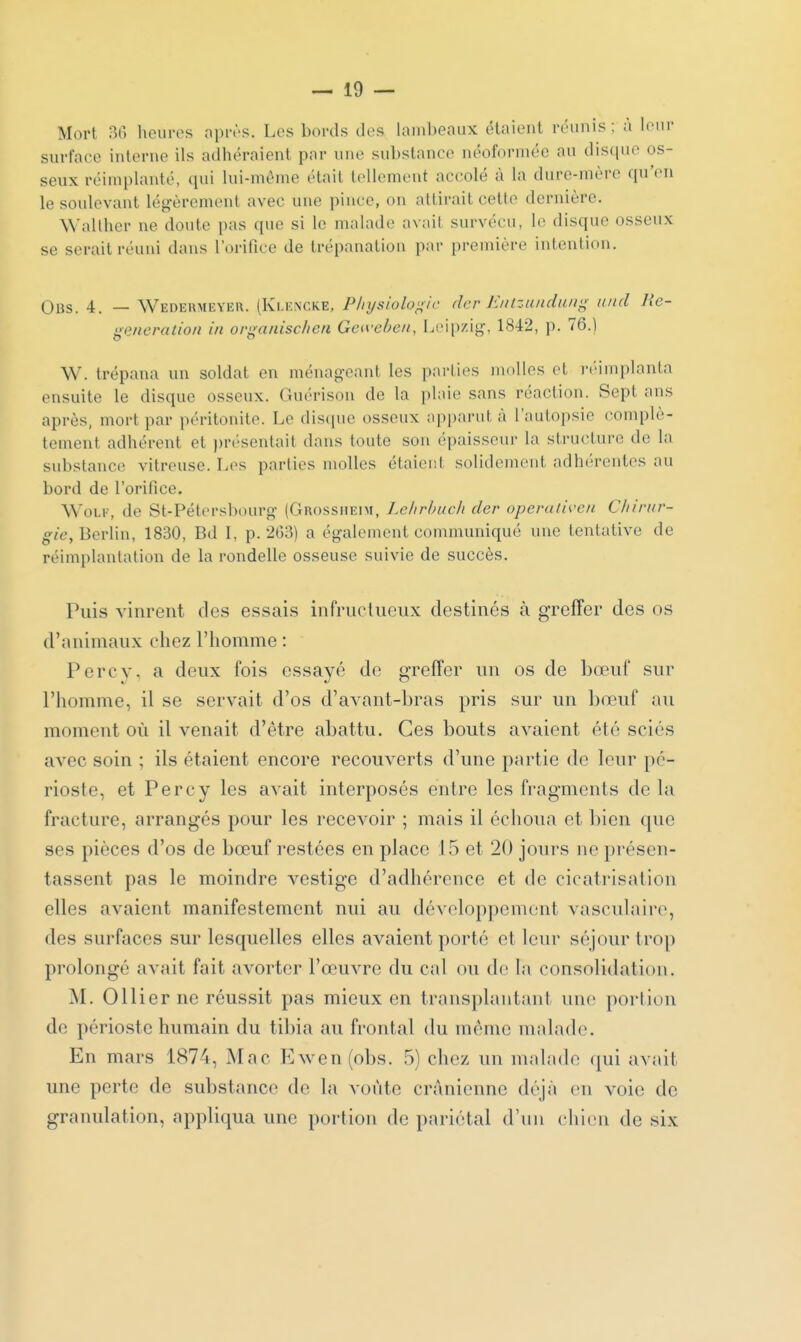 Mort 30 heures nprès. Les bords des lambeaux étaient réunis; à leur surface interne ils adhéraient par une substance néoformée au disque os- seux réimplanté, qui lui-même était tellement accolé à la dure-mère qu'on le soulevant légèrement avec une pince, on attirait cetlo dernière. Walther ne doute pas que si le malade avait survécu, le disque osseux se serait réuni dans l'orifice de trépanation par première intention. Obs. 4. — Wedekmeyer. (Klencke, Physiologie dcr Jî//tzuudu/ig and llc- ^eneration in organisc/ien Get\xben, Leipzig-, 1842, p. 76.) W. trépana un soldat en ménageant les parties molles et iM'implanta ensuite le disque osseux. Guérison de la plaie sans réaction. Sept ans après, mort par péritonite. Le disciue osseux apparut à l'autopsie complè- tement adhérent et j)r(''sentait dans toute son épaisseur la structure de la substance vitreuse. Les parties molles étaient solidement adhérentes au bord de l'orifice. WoLE, de St-Pétersbourg (Grossiieim, Lehrbuch der operativeu Chirur- gie, Berlin, 1830, Bd I, p. 263) a également communiqué une tentative de réimi)lanlalion de la rondelle osseuse suivie de succès. Puis vinrent des essais infructueux destinés à greffer des os d'animaux chez l'homme : Percy. a deux fois essayé de greffer un os de bœuf sur l'homme, il se servait d'os d'avant-bras pris sur un bœuf au moment où il venait d'être abattu. Ces bouts avaient été sciés avec soin ; ils étaient encore recouverts d'une partie de leur pé- rioste, et Percy les aA^ait interposés entre les fragments de la fracture, arrangés pour les recevoir ; mais il échoua et bien que ses pièces d'os de bœuf restées en place 1.5 et 20 jours ne présen- tassent pas le moindre vestige d'adhérence et de cicatrisation elles avaient manifestement nui au développement vasculairo, des surfaces sur lesquelles elles avaient porté et leur séjour trop prolongé avait fait avorter l'œuvre du cal ou de la consolidation. M. Ollier ne réussit pas mieux en transplantant une portion de périoste humain du tibia au frontal du même malade. En mars 1874, Mac Ewen(obs. .5) chez un malade (|ui avait une perte de substance de la voûte crânienne déjà en voie de granulation, appliqua une portion de pariétal d'un chien de six