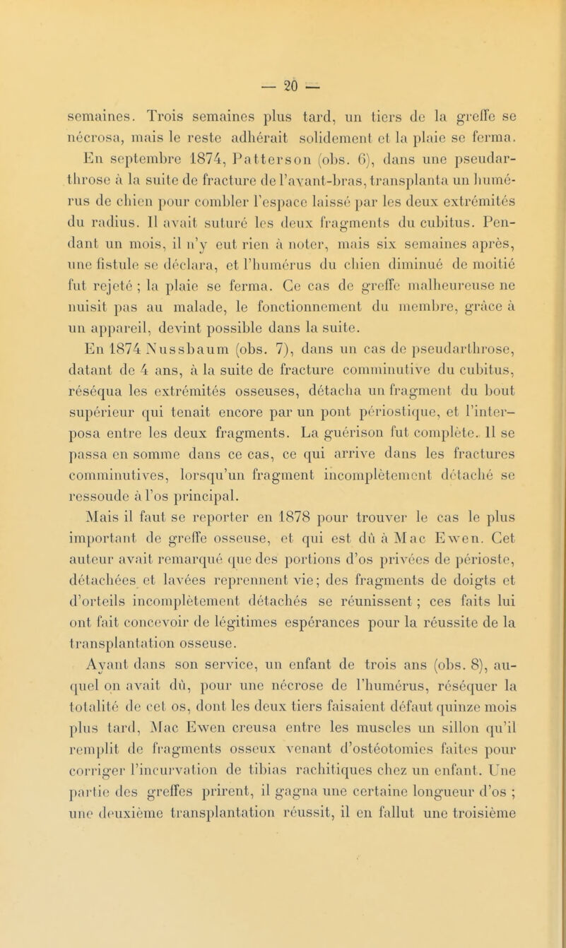 semaines. Trois semaines plus tard, un tiers de la greffe se nécrosa, mais le reste adhérait solidement et la plaie se ferma. En septembre 1874, Patterson (ol)s. G), dans une pseudar- throse à la suite de fracture de l'avant-bras, transplanta un humé- rus de chien pour combler Fespacc laissé par les deux extrémités du radius. Il avait suturé les deux fragments du cubitus. Pen- dant un mois, il n'y eut rien à noter, mais six semaines après, une fistule se déclara, et l'humérus du chien diminué de moitié fut rejeté ; la plaie se ferma. Ce cas de greffe malheureuse ne nuisit pas au malade, le fonctionnement du membre, grâce à un appareil, devint possible dans la suite. En 1874 Nussbaum (obs. 7), dans un cas de pseudarlhrose, datant de 4 ans, à la suite de fracture comminutive du cubitus, réséqua les extrémités osseuses, détacha un fragment du bout supérieur qui tenait encore par un pont périostique, et l'inter- posa entre les deux fragments. La guérison fut complète. 11 se passa en somme dans ce cas, ce qui arrive dans les fractures comminutives, lorsqu'un fragment incomplètement détaché se ressoude à l'os principal. Mais il faut se reporter en 1878 pour trouver le cas le plus important de greffe osseuse, et qui est dùàMac E^ven. Cet auteur avait remarqué que des portions d'os privées de périoste, détachées et lavées reprennent vie ; des fragments de doigts et d'orteils incouq^lètement détachés se réunissent ; ces faits lui ont fait concevoir de légitimes espérances pour la réussite de la transplantation osseuse. Ayant dans son service, un enfant de trois ans (obs. 8), au- quel on avait dû, pour une nécrose de l'humérus, réséquer la totalité de cet os, dont les deux tiers faisaient défaut quinze mois plus tard, Mac Ewen creusa entre les muscles un sillon qu'il remplit de fragments osseux venant d'ostéotomies faites pour corriger l'incurvation de tibias rachitiques chez un enfant. Une pni'tie des greffes prirent, il gagna une certaine longueur d'os ; une deuxième transplantation réussit, il en fallut une troisième