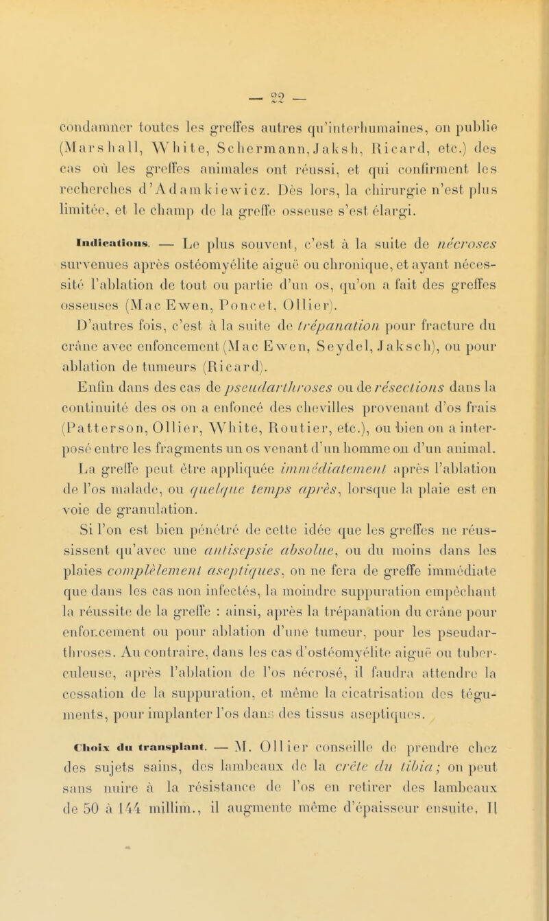 condamner toutes les greffes autres qu'interliumaines, on publie (Mars hall, White, Scliermann, Jaks li, liicard, etc.) des cas où les greffes aninuiles ont réussi, et qui confirment les recherches d'Adamkiewicz. Dès lors, la chirurgie n'est plus limitée, et le champ de la greffe osseuse s'est élargi. Indications. — Le plus souvcut, c'cst à la suitc dc nécroses survenues après ostéomyélite aiguë ou chroni([ue, et ayant néces- sité l'ablation de tout ou partie d'un os, ([u'on a fait des greffes osseuses (Mac Ewen, Poncet, Ollier). D'autres fois, c'est à la suite de Irépaiiation pour fracture du crâne avec enfoncement (Mac Ewen, Seydel, Jaksch), ou pour ablation de tumeurs (Ricard). Enfin dans des cas de pseadartliroses ou àe résections dans la continuité des os on a enfoncé des chevilles provenant d'os frais (Patterson, Ollier, White, Routier, etc.), ou bien on a inter- posé enti'C les fragments un os Amenant d'un homme ou d'un animal. Ea greffe peut être appliquée imiiiédialement après l'fiblation de l'os malade, ou queU/iie temps après^ lorsque la plaie est en voie de granulation. Si l'on est bien pénétré de cette idée que les greffes ne réus- sissent qu'avec une antisepsie absolue^ ou du moins dans les plaies complèlement ciseptiques^ on ne fera de greffe immédiate que dans les cas non infectés, la moindre suppuration empêchant la réussite de la greffe : ainsi, après la trépanation du crâne pour enfoncement ou pour ablation d'une tumeur, pour les pseudar- throses. Au contraire, flans les cas d'ostéomyélite aiguë ou tuber- culeuse, après l'ablation de l'os nécrosé, il faudra attendre la cessation dc la suppuration, et même la cicatrisation des tégu- ments, pour implanter l'os dan;; des tissus aseptiques. Choix du transplant. — >E OUici' cf)ns('ill(' de prendre chez des sujets sains, des lambeaux de la crête du til)i(i; on peut sans nuire à la résistance de l'os en retirer des lambeaux de 50 à 144 millim., il augmente même d'épaisseur ensuite, H