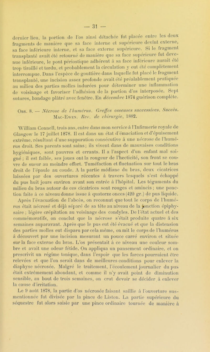 doruicr lieu, la portion de l'os ainsi détachée fut ])la(;ée entre les deux fragments de manière que sa face interne et supérieure devînt externe, sa face inférieure interne, et sa face externe supérieure. Si le fragment transplanté avait été retourné de manière que sa face supérieure fut deve- nue inférieure, le pont périostique adhérent à sa face inférieure aurait été trop tiraillé et tordu, et probablement la circulation y eut été complètement interrompue. Dans l'espèce de gouttière dans la([U('lle fut placé le fragment transplanté, une incision assez profonde avait été préalablement pratiquée au milieu des parties molles indurées pour déterminer une indammation de voisinage et favoriser l'adhésion de la portion d'os interposée. Sept sutures, bandage plâtré avec fenêtre. En décembre 1874 guérison complète. Obs. 8. — Nécrose de iliunicrus. Gre/fcs osseuses successives. Succès. Mac-Ewkn. lîev. de chirurgie, 1882. William Connell, trois ans, entre dans mon service à l'Infirmerie royale de Glasgow le 17 juillet 1878. Il est dans un état d'émaciation et d'épuisement extrême, résultant d'une suppuration consécutive à une nécrose de l'humé- rus droit. Ses parents sont sains; ils vivent dans de mauvaises conditions hygiéniques, sont pauvres et errants. Il a l'aspect d'un enfant mal soi- gné ; il est faible, ses joues ont la rougeur de l'hecticité, son front se cou- vre de sueur au moindre effort. Tuméfaction et fluctuation sur tout le bras droit de l'épaule au coude. A la partie médiane du bras, deux cicatrices laissées par des ouvertures récentes à travers lesquels s'est échappé du pus huit jours environ avant son entrée à l'hôpital. Les téguments du milieu du bras autour de ces cicatrices sont rouges et amincis; une ponc- tion faite à ce niveau donne issue à quatorze onces (420 gr.) de pus liquide. Après l'évacuation de l'abcès, on reconnut que tout le corps de Thumé- rus était nécrosé et déjà séparé de sa tête au niveau de la j£»nction épiphy- saire ; légère crépitation au voisinage des condyles. De l'état actuel et des commémoratifs, on conclut que la nécrose s'était produite quatre à six semaines auparavant. Après que le pus eut été évacué et que la distension des parties molles eut disparu par cela môme, on mit le corps de l'humérus à découvert par une incision mesurant un pouce carré environ et située sur la face externe du bras. L'os présentait à ce niveau une couleur som- bre et avait une odeur fétide. On appliqua un pansement ordinaire, et on prescrivit un régime tonique, dans l'espoir ([ue les forces pourraient être relevées et que l'on serait dans de meilleures coiulitions pour enlever la diaphyse nécrosée. Malgré le traitement, l'écoulement journalier du pus était extrêmement abondant, et comme il n'y avait point de diminution sensible, au bout de trois semaines, on crut devoir se décider à enlever la cause d'irritation. Le 9 août 1878, la partie d'os nécrosée faisanI saillie à l'ouverture sus- mentionnée fut divisée par la pince de Liston. La partie supérieure du séquestre fut alors saisie par une pince ordinaire tournée de manière à