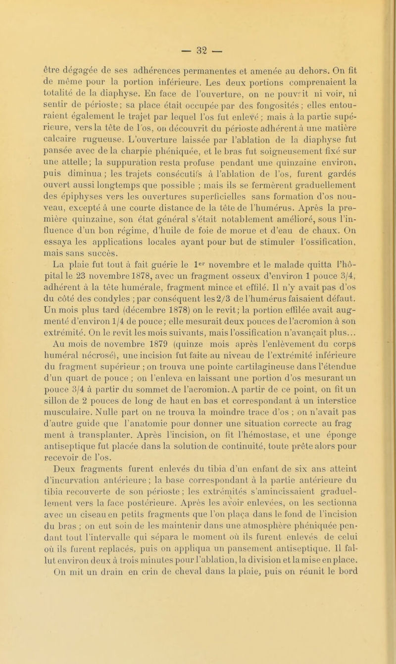 être dégagée de ses adhérences permanentes et amenée au dehors. On fit de même pour la portion inférieure. Les deux portions comprenaient la totalité de la diaphyse. En face de l'ouverture, on ne pouvrit ni voir, ni sentir de périoste; sa place était occupée par des fongosités ; elles entou- raient également le trajet par lequel l'os fut enlevé ; mais à la partie supé- rieure, vers la tête de l'os, on découvrit du périoste adhérent à une matière calcaire rugueuse. L'ouverture laissée par l'ablation de la diapliyse fut pansée avec de la charpie phéniquée, et le bras fut soigneusement fixé sur une attelle; la suppuration resta profuse pendant une quinzaine environ, puis diminua ; les trajets consécutil's à l'ablation de l'os, furent gardés ouvert aussi longtemps que possible ; mais ils se fermèrent graduellement des épiphyses vers les ouvertures superficielles sans formation d'os nou- veau, excepté à une courte distance de la tete de l'humérus. Après la pre- mière quinzaine, son état général s'était notablement amélioré, sous l'in- fiuence d'un bon régime, d'huile de foie de morue et d'eau de chaux. On essaya les applications locales ayant pour but de stimuler l'ossification, mais sans succès. La plaie fut tout à fait guérie le l^' novembre et le malade quitta l'hô- pital le 23 novembre 1878, avec un fragment osseux d'environ 1 pouce 3/4, adhérent à la tète humérale, fragment mince et effilé. Il n'y avait pas d'os du côté des condyles ;par conséquent les 2/3 de l'humérus faisaient défaut. Un mois plus tard (décembre 1878) on le revit; la portion effilée avait aug- menté d'environ 1/4 de pouce ; elle mesurait deux pouces de l'acromion à son extrémité. On le revit les mois suivants, mais l'ossification n'avançait plus... Au mois de novembre 1879 (quinze mois après l'enlèvement du corps huméral nécrosé), une incision fut faite au niveau de l'extrémité inférieure du fragment supérieur ; on trouva une pointe cartilagineuse dans l'étendue d'un quart de pouce ; on l'enleva en laissant une portion d'os mesurant un pouce 3/4 à partir du sommet de l'acromion. A partir de ce point, on fit un sillon de 2 pouces de long de haut en bas et correspondant à un interstice musculaire. Nulle part on ne trouva la moindre trace d'os ; on n'avait pas d'autre guide que l'anatomie pour donner une situation correcte au frag ment à transplanter. Après l'incision, on fit l'hémostase, et une éponge antiseptique fut placée dans la solution de continuité, toute prête alors pour recevoir de l'os. Deux fragments furent enlevés du tibia d'un enfant de six ans atteint d'incurvation antérieure ; la base correspondant à la partie antérieure du tibia recouverte de son périoste ; les extrémités s'amincissaient graduel- lement vers la face postérieure. Après les avoir enlevées, on les sectionna avec un ciseau eu petits fragments que l'on plaça dans le fond de l'incision du bras ; on eut soin de les maintenir dans une atmosphère phéniquée pen- dant tout l'intervalle qui sépara le moment où ils furent enlevés de celui où ils furent replacés, puis on appliqua un pansement antiseptique. Il fal- lut environ deux à trois minutes pour l'ablation, la division et la mise en place. Ou mit un drain en crin de cheval dans la plaie^ puis on réunit le bord