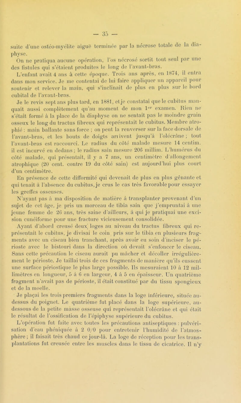 suite d'une osléo-myélite aiguë terminée par la nécrose totale de la dia- physe. On ne pratiqua aucune opération, l'os nécrosé sortit tout seul par une des fistules qui s'étaient produites le long- de l'avant-bras. L'enfant avait 4 ans à cette époque. Trois ans après, en 1874, il entra dans mon service. Je me contentai de lui faire appli(iuer un appareil pour soutenir et relever la main, (pii s'inclinait de plus en plus sur le bord cubital de l'avaut-bras. Je le revis sept ans plus lard, en 1881, et je constatai ((uele cubitus man- quait aussi complètement (pi'au moment de mon l''' examen. Rien n(> s'était formé à la place de la diai)hYse on ne sentait pas le moindre grain osseux le long du tractus fibreux qui représentait le cubitus. Membre atro- phié : main ballante sans force ; on peut la renverser sur la face dorsale de l'avanl-bras, et les bouts de doigts ariivent jusqu'à l'olécrâne ; tout l'avant-bras est raccourci. Le radius du côté malade mesure 14 ceufim. il est incurvé en dedans ; le radius sain mesure 206 millim. L'humérus du côté malade, qui présentait, il y a 7 ans, un centimètre d allongement atrophique (20 cent, contre 19 du côté sain) est aujourd'hui plus court d'un centimètre. En présence de cette ditTormité qui devenait de plus en plus gênante et qui tenait à l'absence du cubitus, je crus le cas très favorable pour essayer les greffes osseuses. N'ayant pas à ma disposition de matière à transplanter provenant d un sujet de cet âge, je pris un morceau de tibia sain que j'empruntai à une jeune femme de 2G ans, très saine d'ailleurs, à qui je pratiquai une exci- sion cunéiforme pour inie fracture vicieusement consolidée. Ayant d'abor{l creusé deux loges au niveau du tractus llbreux qui re- présentait le cubitus, je divisai le coin pris sur le tibia en plusieurs frag- ments avec un ciseau bien tranchant, après avoir eu soin d'inciser le pé- rioste avec le bistouri dans la direction où devait s'enfoncer le ciseau. Sans cette précaution le ciseau aurait pu mâcher et décoller irrégulière- ment le périoste. Je taillai trois de ces fragments de manière qu'ils eussent une surface périostique le plus large possible. Ils mesuraient 10 à 12 mil- limètres en longueur, 5 à 6 en largeur, 4 à 5 en épaisseur. Un quatrième fragment n'avait pas de périoste, il était constitué par du tissu spongieux et de la moelle. Je plaçai les trois premiers fragments dans la loge inférieure, située au- dessus du poignet. Le quatrième fut placé dans la loge supérieure, au- dessous de la petite masse osseuse qui représentait l'olécrâne et qui était le résultat de l'ossification de l'épiphyse supérieure du cubitus. L'opération fut faite avec toutes les précautions antiseptiques : pulvéri- sation d'eau phéniquée à 2 0/0 pour entretenir l'humidité de l'atmos- phère; il faisait très chaud ce jour-là. La loge de réception pour les trans- plantations fut creusée entre les muscles dans le tissu de cicatrice. Il n'y