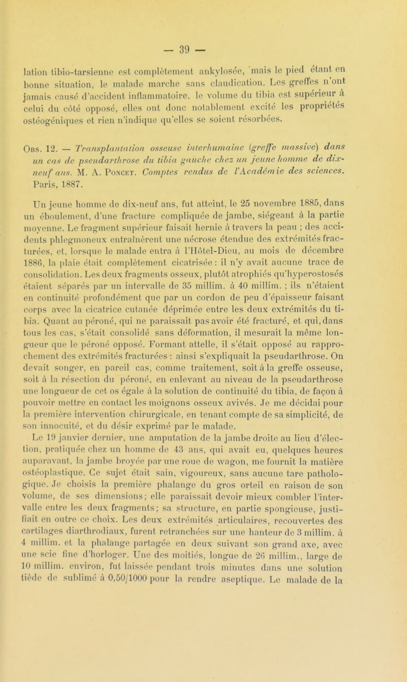 lation libio-tarsionno est complètement ankylosée, mais le pied étant en bonne situation, le malade marche sans claudication. Les greiïes n'ont jamais causé d'accident inllaminatoire, le volume du tibia est supérieur à celui du côté opposé, elles ont donc notablement excité les propriétés ostéogénicpies et rien n'indique qu'elles se soient résorbées. Ocs. 12. — Transplantation osseuse interhumaine (greffe ?)iassii-e) dans un cas de pseiidartiirose du tibia gauche chez un jeune homme de dix- neuf ans. M. A. PoNCET. Comptes rendus de VAcadémie des sciences. Paris, 1887. Un jeune homme de dix-neuf ans, fut atteint, le 25 novembre 1885, dans nn éboulement, d'une fracture compliquée de jambe, siégeant à la partie moyenne. Le fragment supérieur faisait hernie à travers la peau ; des acci- dents phlegmoncux entraînèrent une nécrose étendue des extrémités frac- turées, et, lorsque le malade entra à l'IIôtel-Dieu, au mois de décembre 1886, la plaie était complètement cicatrisée : il n'y avait aucune trace de consolidation. Les deux fragments osseux, plutôt atrophiés qu'hyperostosés étaient séparés par nn intervalle de 35 millim. <à 40 millim. ; ils n'étaient en continuité profondément que par un cordon de peu d'épaisseur faisant corps avec la cicatrice cutanée déprimée entre les deux extrémités du ti- bia. Quant au péroné, qui ne paraissait pas avoir été fracturé, et qui, dans tous les cas, s'était consolidé sans déformation, il mesurait la même lon- gueur que le péroné opposé. Formant attelle, il s'était opposé au rappro- chement des extrémités fracturées : ainsi s'expliquait la pseudarthrose. On devait songer, en pareil cas, comme traitement, soit à la greffe osseuse, soit à la résection du péroné, en enlevant au niveau de la pseudarthrose une longueur de cet os égale à la solution de continuité du tibia, de façon à pouvoir mettre en contact les moignons osseux avivés. Je me décidai pour la première intervention chirurgicale, en tenant compte de sa simplicité, de son innocuité, et du désir exprimé par le malade. Le 19 janvier dernier, une amputation de la jambe droite au lieu d'élec- tion, pratiquée chez un homme de 43 ans, qui avait eu, quelques heures auparavant, la jambe broyée par une roue de wagon, me fournit la matière ostéoplastique. Ce sujet était sain, vigoureux, sans aucune tare patholo- gique. Je choisis la première phalange du gros orteil en raison de son volume, de ses dimensions; elle paraissait devoir mieux combler l'inter- valle entre les deux fragments; sa structure, en partie spongieuse, justi- fiait en outre ce choix. Les deux extrémités articulaires, recouvertes des cartilages diarthrodiaux, furent retranchées sur une hauteur de 3 millim. à 4 millim. et la phalange partagée en deux suivant son grand axe, avec une scie fine d'horloger. Une des moitiés, longue de 2(5 millim., large de 10 millim. environ, fut laissée pendant trois minutes dans une solution tiède de sublimé à 0,50/1000 pour la rendre aseptique. Le malade de la