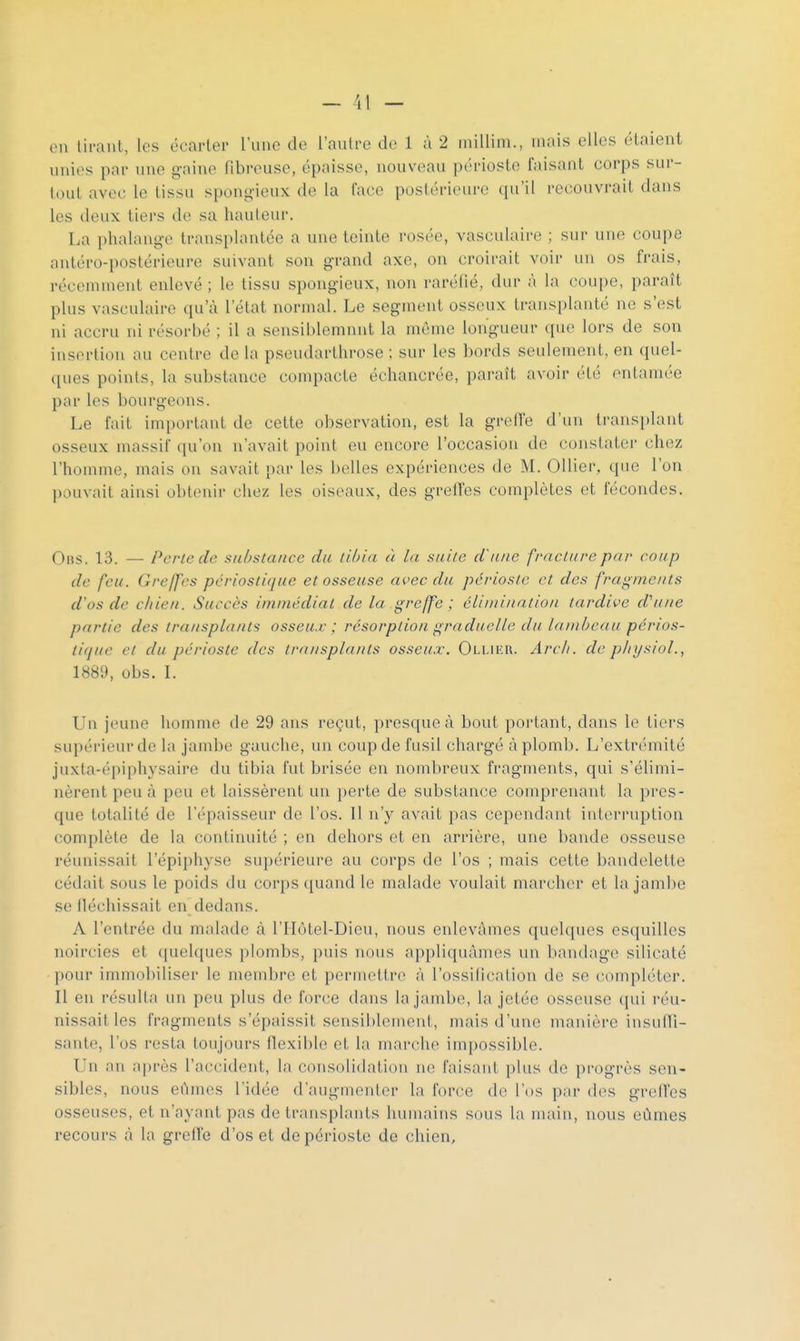 — 11 — en tirant, les écarter l'une de l'autre de 1 à 2 millim., mais elles étaient unies par une gaine fibreuse, épaisse, nouveau périoste faisant corps sur- tout avec le tissu spongieux de la face postérieure qu'il recouvrait dans les deux tiers de sa hauteur. La phalange transplantée a une teinte rosée, vasculaire ; sur une coupe antéro-postérieure suivant son grand axe, on croirait voir un os frais, récemment enlevé ; le tissu spongieux, non raréfié, dur à la coupe, paraît plus vasculaire qu'à l'état normal. Le segment osseux transplanté ne s'est ni accru ni résorbé ; il a sensiijlemunt la même longueur que lors de son insertion au centre de la pseudarthrose ; sur les bords seulement, en quel- ques points, la substance compacte échancrée, paraît avoir été entamée par les bourgeons. Le fait important de cette observation, est la greffe d'un transplant osseux massif qu'on n'avait point eu encore l'occasion de constater chez l'homme, mais on savait par les belles expériences de M. OUier, que l'on pouvait ainsi obtenir chez les oiseaux, des greffes complètes et fécondes. Ous. 13. — Perte de substance du tib 'ui à Ui suite d'une fracture par coup de feu. Greffes périostique et osseuse avec du périoste et des fragments d'os de chien. Succès immédiat de la greffe; éinnination tardive d'une partie des transplants osseux ; résorption graduelle du lambeau périos- tique et du périoste des transplants osseux. Ollieh. Arcli. de plii/sioL, 1889, obs. L Un jeune homme de 29 ans reçut, presque à bout portant, dans le tiers supérieur de la jambe gauche, un coup de fusil chargé aplomb. L'extrémité juxta-épiphysaire du tibia fut brisée en nombreux fragments, qui s'élimi- nèrent peu à peu et laissèrent un perte de substance comprenant la pres- que totalité de l'épaisseur de l'os. Il n'y avait pas cependant interruption complète de la continuité ; en dehors et en arrière, une bande osseuse réunissait l'épiphyse supérieure au corps de l'os ; mais cette bandelette cédait sous le poids du corps quand le malade voulait marcher et la jambe se lléchissait en dedans. A l'entrée du malade à l'IIôtel-Dieu, nous enlevâmes quelques esquilles noircies et ([uelques plombs, puis nous appliquâmes un bandage silicate pour immobiliser le membre et permettr(ï à l'ossification de se compléter. Il en résulta un peu plus de force dans la jambe, la jetée osseuse qui réu- nissait les fragments s'épaissit sensiblement, mais d'une manière insulTi- sante, l'os resta toujours flexible et la marche impossible. Un an après l'accident, la consolidation ne faisant plus de progrès sen- sibles, nous eûmes l'idée d'augmenter la force de l'os par des greffes osseuses, et n'ayant pas de transplants humains sous la main, nous eûmes recours à la greffe d'os et de périoste de chien.