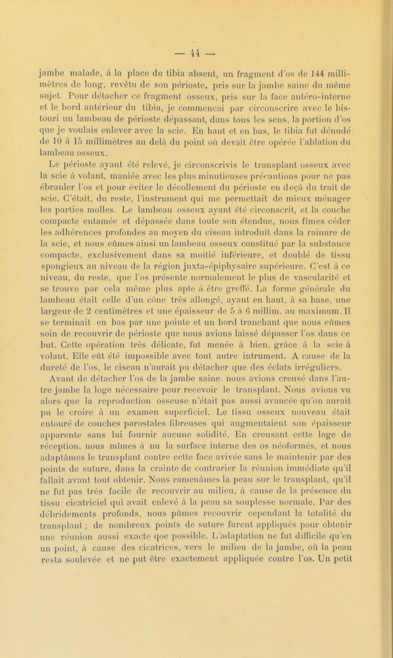 jambe malade, à la place du tibia absent, un fragment d'os de 144 milli- mètres de long, revêtu de son périoste, pris sur la jambe saine du même sujet. Pour détacher ce fi-agment osseux, pris sur la face antéro-interne et le bord antérieur du tibia, je commençai par circonscrire avec le bis- touri un lambeau de périoste dépassant, dans tous les sens, la portion d'os que je voulais enlever avec la scie. En haut et en bas, le tibia fut dénudé de 10 à 15 millimètres au delà du point où devait être opérée l'ablation du laml)eau osseux. Le périoste ayant été relevé, je circonscrivis le transplant osseux avec la scie à volant, maniée avec les plus minutieuses précautions pour ne pas ébranler l'os et pour éviter le décollement du périoste en deçà du trait de scie. C'était, du reste, l'instrument qui me permettait de mieux ménager les parties molles. Le lambeau osseux ayant été circonscrit, et la couche compacte entamée et dépassée dans toute son étendue, nous fîmes céder les adhérences profondes au moyen du ciseau introduit dans la rainure de la scie, et nous eûmes ainsi un lambeau osseux constitué par la substance compacte, exclusivement dans sa moitié inférieure, et doublé de tissu spongieux au niveau de la région juxta-épiphysaire supérieure. C'est à ce niveau, du reste, que l'os présente normalement le plus de vascularité et se trouve par cela même plus apte à être greffé. La forme générale du lambeau était celle d'un cône très allongé, ayant en haut, à sa base, une largeur de 2 centimètres et une épaisseur de 5 à 6 millim. au maximum. Il se terminait en bas par une pointe et un bord tranchant que nous eûmes soin de recouvrir de périoste que nous avions laissé dépasser l'os dans ce but. Cette opération très délicate, fut menée à bien, grâce à la scie à volant. Elle eût été impossible avec tout autre intrument. A cause de la dureté de l'os, le ciseau n'aurait pu détacher que des éclats irréguliers. Avant de détacher l'os de la jambe saine, nous avions creusé dans l'au- tre jambe la loge nécessaire pour recevoir le transplant. Nous avions vu alors que la reproduction osseuse n'était pas aussi avancée qu'on aurait pu le croire à un examen siq^erficiel. Le tissu osseux nouveau était entouré de couches paroslales fibreuses qui augmentaient son épaisseur aj)parente sans lui fournir aucune solidiié. En creusant celte loge de réception, nous mîmes à nu la surface interne des os néoformés, et nous adaptâmes le transplant contre celle face avivée sans le maintenir par des points de suture, dans la crainte de contrarier la réunion immédiate (lu'il fallait avant tout obtenir. Nous ramenâmes la peau sur le transplant, qu'il ne fut pas très facile de recouvrir au milieu, à cause de la présence du tissu cicatriciel qui avait enlevé à la peau sa souplesse normale. Par des débridements profonds, nous pûmes recouvrir cependant la totalité du transplanl; de nombreux points de suture furent appliqués pour obtenir une réunion aussi exacte qoe possible. L'adaptation ne fut ditTicile qu'en un point, à cause des cicatrices, vers le milieu de la jambe, où la peau resta soulevée et ne put être exactement appliquée contre l'os. Un petit
